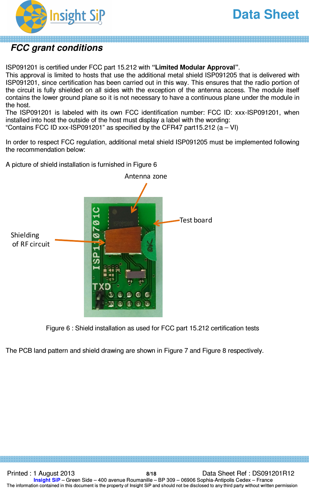   Data Sheet  Printed : 1 August 2013  8/18 Data Sheet Ref : DS091201R12  Insight SiP – Green Side – 400 avenue Roumanille – BP 309 – 06906 Sophia-Antipolis Cedex – France  The information contained in this document is the property of Insight SiP and should not be disclosed to any third party without written permission  FCC grant conditions  ISP091201 is certified under FCC part 15.212 with “Limited Modular Approval”.  This approval is limited to hosts that use the additional metal shield ISP091205 that is delivered with ISP091201, since certification has been carried out in this way. This ensures that the radio portion of the circuit is fully  shielded  on  all  sides  with  the  exception of  the antenna access. The module itself contains the lower ground plane so it is not necessary to have a continuous plane under the module in the host. The  ISP091201  is  labeled  with  its  own  FCC  identification  number:  FCC  ID:  xxx-ISP091201,  when installed into host the outside of the host must display a label with the wording: “Contains FCC ID xxx-ISP091201” as specified by the CFR47 part15.212 (a – VI)  In order to respect FCC regulation, additional metal shield ISP091205 must be implemented following the recommendation below:   A picture of shield installation is furnished in Figure 6   Figure 6 : Shield installation as used for FCC part 15.212 certification tests   The PCB land pattern and shield drawing are shown in Figure 7 and Figure 8 respectively.     Test boardShieldingof RF circuitAntenna zone