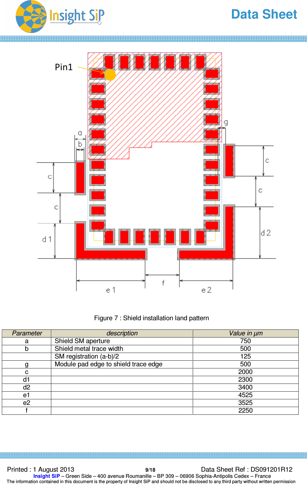   Data Sheet  Printed : 1 August 2013  9/18 Data Sheet Ref : DS091201R12  Insight SiP – Green Side – 400 avenue Roumanille – BP 309 – 06906 Sophia-Antipolis Cedex – France  The information contained in this document is the property of Insight SiP and should not be disclosed to any third party without written permission   Figure 7 : Shield installation land pattern  Parameter description Value in µm a  Shield SM aperture  750 b  Shield metal trace width  500   SM registration (a-b)/2  125 g  Module pad edge to shield trace edge  500 c    2000 d1    2300 d2     3400 e1    4525 e2     3525 f    2250   Pin1