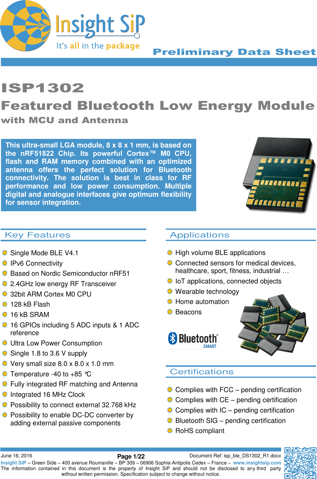      Preliminary Data Sheet     June 16, 2016 Page 1/22 Document Ref: isp_ble_DS1302_R1.docx Insight SiP – Green Side – 400 avenue Roumanille – BP 309 – 06906 Sophia-Antipolis Cedex – France –  www.insightsip.com The  information  contained  in  this  document  is  the  property  of  Insight  SiP  and  should  not  be  disclosed  to  any third   party without written permission. Specification subject to change without notice.     ISP1302 Featured Bluetooth Low Energy Module with MCU and Antenna                       This ultra-small LGA module, 8 x 8 x 1 mm, is based on the  nRF51822  Chip.  Its  powerful  Cortex™  M0  CPU, flash  and  RAM  memory  combined  with  an  optimized antenna  offers  the  perfect  solution  for  Bluetooth connectivity.  The  solution  is  best  in  class  for  RF performance  and  low  power  consumption.  Multiple digital and analogue interfaces give optimum flexibility for sensor integration.   Key Features      Single Mode BLE V4.1   IPv6 Connectivity   Based on Nordic Semiconductor nRF51   2.4GHz low energy RF Transceiver   32bit ARM Cortex M0 CPU   128 kB Flash   16 kB SRAM   16 GPIOs including 5 ADC inputs &amp; 1 ADC reference   Ultra Low Power Consumption   Single 1.8 to 3.6 V supply   Very small size 8.0 x 8.0 x 1.0 mm   Temperature -40 to +85 °C   Fully integrated RF matching and Antenna   Integrated 16 MHz Clock   Possibility to connect external 32.768 kHz   Possibility to enable DC-DC converter by adding external passive components    Applications    High volume BLE applications   Connected sensors for medical devices, healthcare, sport, fitness, industrial …   IoT applications, connected objects   Wearable technology   Home automation   Beacons        Certifications      Complies with FCC – pending certification   Complies with CE – pending certification   Complies with IC – pending certification   Bluetooth SIG – pending certification   RoHS compliant  