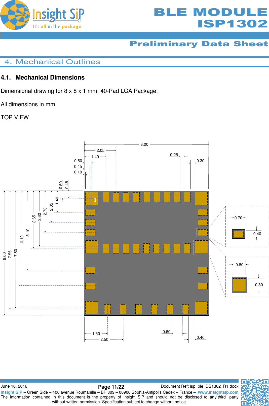      Preliminary Data Sheet  June 16, 2016 Page 11/22 Document Ref: isp_ble_DS1302_R1.docx Insight SiP – Green Side – 400 avenue Roumanille – BP 309 – 06906 Sophia-Antipolis Cedex – France –  www.insightsip.com The  information  contained  in  this  document  is  the  property  of  Insight  SiP  and  should  not  be  disclosed  to  any third   party without written permission. Specification subject to change without notice.     BLE MODULE ISP1302  4. Mechanical Outlines  4.1.  Mechanical Dimensions  Dimensional drawing for 8 x 8 x 1 mm, 40-Pad LGA Package.  All dimensions in mm.  TOP VIEW        0.800.800.400.7010.450.502.702.051.403.603.655.106.107.507.558.000.100.450.50 1.402.05 0.250.308.001.502.500.600.40