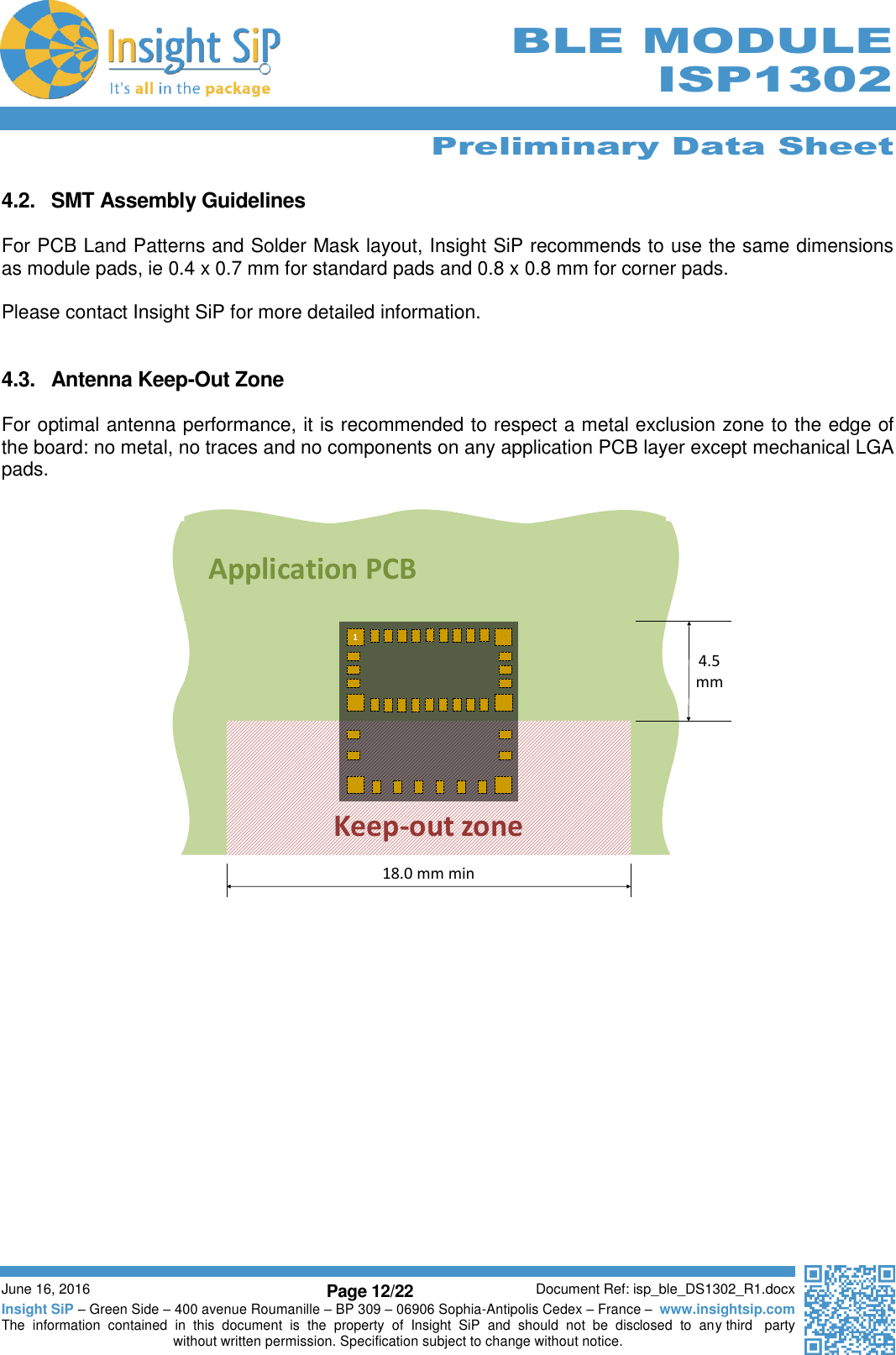      Preliminary Data Sheet  June 16, 2016 Page 12/22 Document Ref: isp_ble_DS1302_R1.docx Insight SiP – Green Side – 400 avenue Roumanille – BP 309 – 06906 Sophia-Antipolis Cedex – France –  www.insightsip.com The  information  contained  in  this  document  is  the  property  of  Insight  SiP  and  should  not  be  disclosed  to  any third   party without written permission. Specification subject to change without notice.     BLE MODULE ISP1302  4.2.  SMT Assembly Guidelines  For PCB Land Patterns and Solder Mask layout, Insight SiP recommends to use the same dimensions as module pads, ie 0.4 x 0.7 mm for standard pads and 0.8 x 0.8 mm for corner pads.  Please contact Insight SiP for more detailed information.   4.3.  Antenna Keep-Out Zone  For optimal antenna performance, it is recommended to respect a metal exclusion zone to the edge of the board: no metal, no traces and no components on any application PCB layer except mechanical LGA pads.                        Application PCBKeep-out zone118.0 mm min4.5 mm