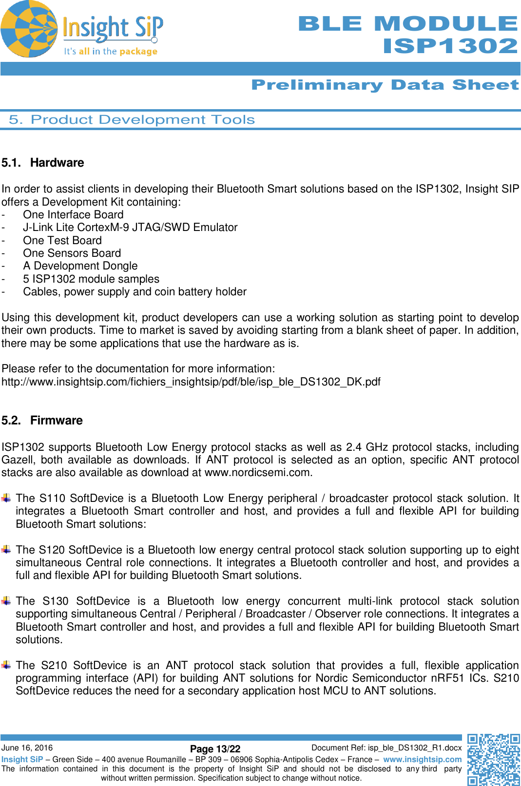      Preliminary Data Sheet  June 16, 2016 Page 13/22 Document Ref: isp_ble_DS1302_R1.docx Insight SiP – Green Side – 400 avenue Roumanille – BP 309 – 06906 Sophia-Antipolis Cedex – France –  www.insightsip.com The  information  contained  in  this  document  is  the  property  of  Insight  SiP  and  should  not  be  disclosed  to  any third   party without written permission. Specification subject to change without notice.     BLE MODULE ISP1302  5. Product Development Tools   5.1.  Hardware  In order to assist clients in developing their Bluetooth Smart solutions based on the ISP1302, Insight SIP offers a Development Kit containing: -  One Interface Board -  J-Link Lite CortexM-9 JTAG/SWD Emulator -  One Test Board -  One Sensors Board -  A Development Dongle -  5 ISP1302 module samples -  Cables, power supply and coin battery holder  Using this development kit, product developers can use a working solution as starting point to develop their own products. Time to market is saved by avoiding starting from a blank sheet of paper. In addition, there may be some applications that use the hardware as is.  Please refer to the documentation for more information: http://www.insightsip.com/fichiers_insightsip/pdf/ble/isp_ble_DS1302_DK.pdf   5.2.  Firmware  ISP1302 supports Bluetooth Low Energy protocol stacks as well as 2.4 GHz protocol stacks, including Gazell, both  available  as  downloads.  If  ANT  protocol is  selected  as  an  option,  specific  ANT  protocol stacks are also available as download at www.nordicsemi.com.    The S110 SoftDevice is a Bluetooth Low Energy peripheral / broadcaster protocol stack solution. It integrates  a  Bluetooth  Smart  controller  and  host,  and  provides  a  full  and  flexible  API  for  building Bluetooth Smart solutions:    The S120 SoftDevice is a Bluetooth low energy central protocol stack solution supporting up to eight simultaneous Central role connections. It integrates a Bluetooth controller and host, and provides a full and flexible API for building Bluetooth Smart solutions.    The  S130  SoftDevice  is  a  Bluetooth  low  energy  concurrent  multi-link  protocol  stack  solution supporting simultaneous Central / Peripheral / Broadcaster / Observer role connections. It integrates a Bluetooth Smart controller and host, and provides a full and flexible API for building Bluetooth Smart solutions.    The  S210  SoftDevice  is  an  ANT  protocol  stack  solution  that  provides  a  full,  flexible  application programming interface (API) for building ANT solutions for Nordic Semiconductor nRF51 ICs. S210 SoftDevice reduces the need for a secondary application host MCU to ANT solutions.  