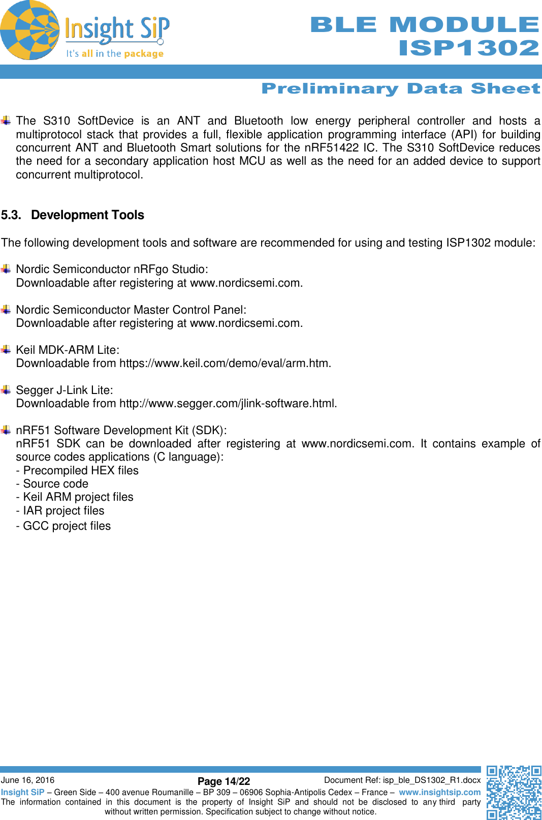      Preliminary Data Sheet  June 16, 2016 Page 14/22 Document Ref: isp_ble_DS1302_R1.docx Insight SiP – Green Side – 400 avenue Roumanille – BP 309 – 06906 Sophia-Antipolis Cedex – France –  www.insightsip.com The  information  contained  in  this  document  is  the  property  of  Insight  SiP  and  should  not  be  disclosed  to  any third   party without written permission. Specification subject to change without notice.     BLE MODULE ISP1302    The  S310  SoftDevice  is  an  ANT  and  Bluetooth  low  energy  peripheral  controller  and  hosts  a multiprotocol stack that provides a full, flexible application  programming interface (API) for building concurrent ANT and Bluetooth Smart solutions for the nRF51422 IC. The S310 SoftDevice reduces the need for a secondary application host MCU as well as the need for an added device to support concurrent multiprotocol.   5.3.  Development Tools  The following development tools and software are recommended for using and testing ISP1302 module:    Nordic Semiconductor nRFgo Studio: Downloadable after registering at www.nordicsemi.com.    Nordic Semiconductor Master Control Panel: Downloadable after registering at www.nordicsemi.com.    Keil MDK-ARM Lite: Downloadable from https://www.keil.com/demo/eval/arm.htm.    Segger J-Link Lite: Downloadable from http://www.segger.com/jlink-software.html.    nRF51 Software Development Kit (SDK): nRF51  SDK  can  be  downloaded  after  registering  at  www.nordicsemi.com.  It  contains  example  of source codes applications (C language): - Precompiled HEX files - Source code - Keil ARM project files - IAR project files - GCC project files    