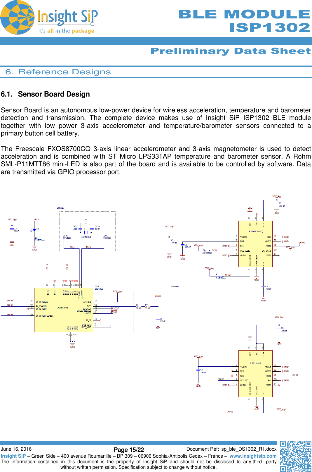      Preliminary Data Sheet  June 16, 2016 Page 15/22 Document Ref: isp_ble_DS1302_R1.docx Insight SiP – Green Side – 400 avenue Roumanille – BP 309 – 06906 Sophia-Antipolis Cedex – France –  www.insightsip.com The  information  contained  in  this  document  is  the  property  of  Insight  SiP  and  should  not  be  disclosed  to  any third   party without written permission. Specification subject to change without notice.     BLE MODULE ISP1302  6. Reference Designs  6.1.  Sensor Board Design  Sensor Board is an autonomous low-power device for wireless acceleration, temperature and barometer detection  and  transmission.  The  complete  device  makes  use  of  Insight  SiP  ISP1302  BLE  module together  with  low  power  3-axis  accelerometer  and  temperature/barometer  sensors  connected  to  a primary button cell battery.   The Freescale FXOS8700CQ 3-axis linear  accelerometer and 3-axis magnetometer is used to detect acceleration and is combined  with  ST  Micro LPS331AP  temperature  and barometer  sensor.  A  Rohm  SML-P11MTT86 mini-LED is also part of the board and is available to be controlled by software. Data are transmitted via GPIO processor port.        