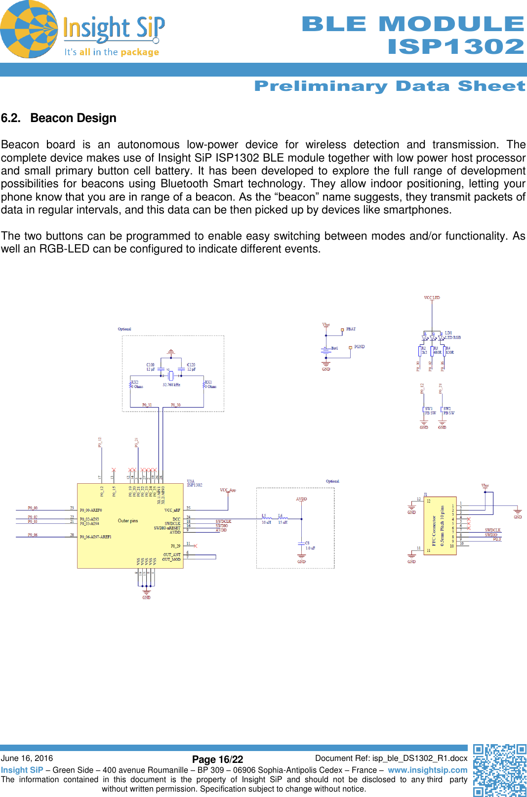      Preliminary Data Sheet  June 16, 2016 Page 16/22 Document Ref: isp_ble_DS1302_R1.docx Insight SiP – Green Side – 400 avenue Roumanille – BP 309 – 06906 Sophia-Antipolis Cedex – France –  www.insightsip.com The  information  contained  in  this  document  is  the  property  of  Insight  SiP  and  should  not  be  disclosed  to  any third   party without written permission. Specification subject to change without notice.     BLE MODULE ISP1302  6.2.  Beacon Design  Beacon  board  is  an  autonomous  low-power  device  for  wireless  detection  and  transmission.  The complete device makes use of Insight SiP ISP1302 BLE module together with low power host processor and small primary button cell battery. It has been developed to explore the full range of development possibilities for beacons using Bluetooth Smart technology. They allow indoor positioning, letting your phone know that you are in range of a beacon. As the “beacon” name suggests, they transmit packets of data in regular intervals, and this data can be then picked up by devices like smartphones.  The two buttons can be programmed to enable easy switching between modes and/or functionality. As well an RGB-LED can be configured to indicate different events.       