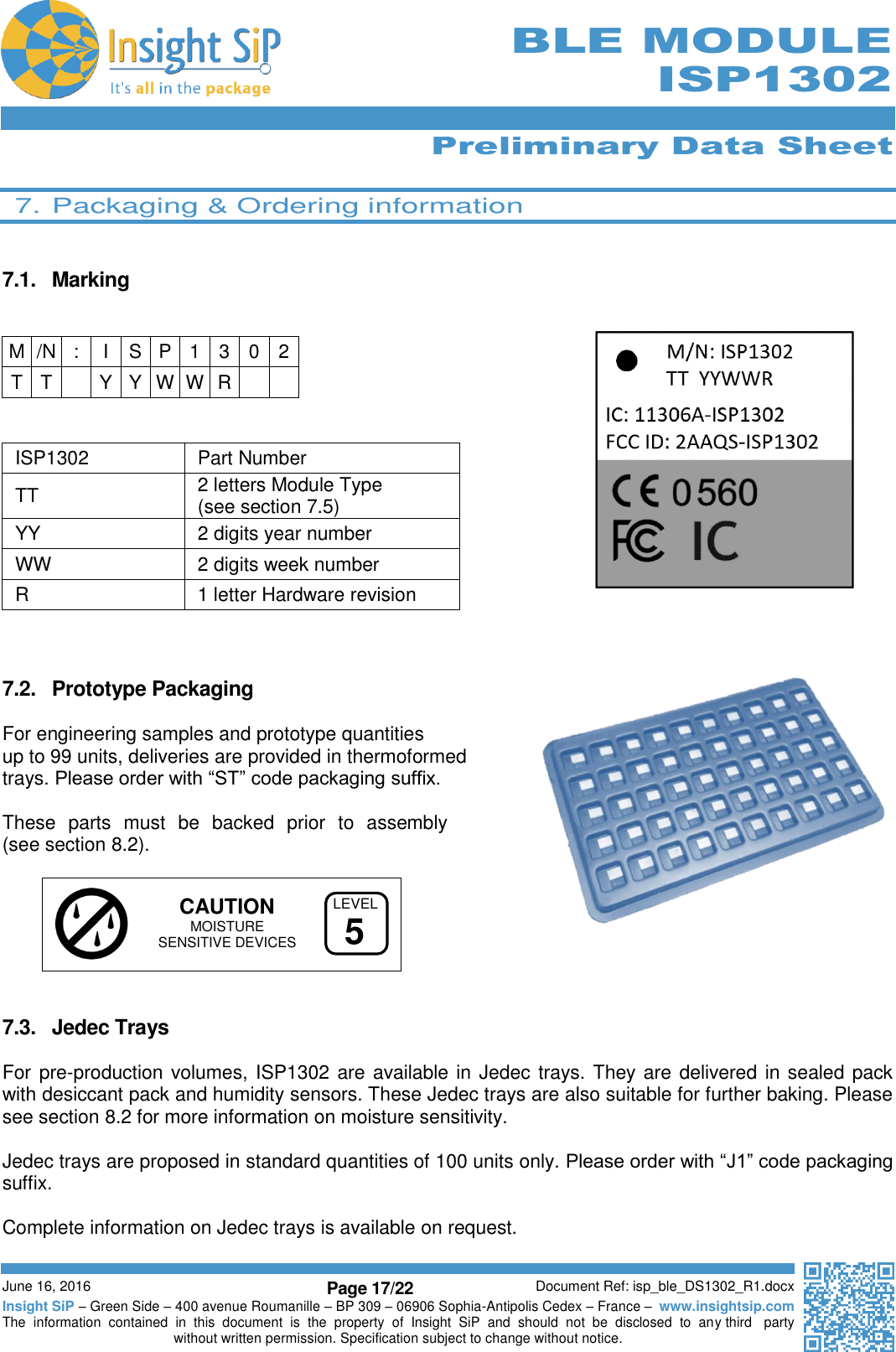      Preliminary Data Sheet  June 16, 2016 Page 17/22 Document Ref: isp_ble_DS1302_R1.docx Insight SiP – Green Side – 400 avenue Roumanille – BP 309 – 06906 Sophia-Antipolis Cedex – France –  www.insightsip.com The  information  contained  in  this  document  is  the  property  of  Insight  SiP  and  should  not  be  disclosed  to  any third   party without written permission. Specification subject to change without notice.     BLE MODULE ISP1302  7. Packaging &amp; Ordering information   7.1.  Marking      ISP1302 Part Number TT  2 letters Module Type  (see section 7.5) YY  2 digits year number WW 2 digits week number R 1 letter Hardware revision    7.2.  Prototype Packaging    For engineering samples and prototype quantities  up to 99 units, deliveries are provided in thermoformed  trays. Please order with “ST” code packaging suffix.  These  parts  must  be  backed  prior  to  assembly  (see section 8.2).      CAUTION  MOISTURE    SENSITIVE DEVICES   7.3.  Jedec Trays  For pre-production volumes, ISP1302 are available in Jedec trays. They are delivered in sealed pack with desiccant pack and humidity sensors. These Jedec trays are also suitable for further baking. Please see section 8.2 for more information on moisture sensitivity.  Jedec trays are proposed in standard quantities of 100 units only. Please order with “J1” code packaging suffix.   Complete information on Jedec trays is available on request.   M /N : I S P 1 3 0 2 T T  Y Y W W R   LEVEL5