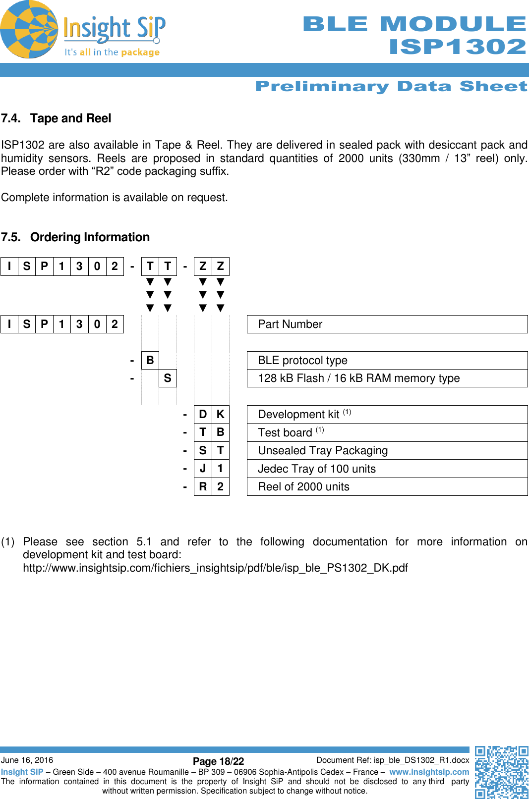      Preliminary Data Sheet  June 16, 2016 Page 18/22 Document Ref: isp_ble_DS1302_R1.docx Insight SiP – Green Side – 400 avenue Roumanille – BP 309 – 06906 Sophia-Antipolis Cedex – France –  www.insightsip.com The  information  contained  in  this  document  is  the  property  of  Insight  SiP  and  should  not  be  disclosed  to  any third   party without written permission. Specification subject to change without notice.     BLE MODULE ISP1302  7.4.  Tape and Reel  ISP1302 are also available in Tape &amp; Reel. They are delivered in sealed pack with desiccant pack and humidity  sensors.  Reels  are  proposed  in  standard  quantities  of  2000  units  (330mm  /  13”  reel)  only. Please order with “R2” code packaging suffix.   Complete information is available on request.   7.5.  Ordering Information  I S P 1 3 0 2 - T T - Z Z           ▼ ▼ ▼ ▼ ▼ ▼  ▼ ▼ ▼ ▼ ▼ ▼   I S P 1 3 0 2        Part Number                       - B      BLE protocol type        -  S     128 kB Flash / 16 kB RAM memory type                          - D K  Development kit (1)           - T B  Test board (1)           - S T  Unsealed Tray Packaging           - J 1  Jedec Tray of 100 units           - R 2  Reel of 2000 units    (1)  Please  see  section  5.1  and  refer  to  the  following  documentation  for  more  information  on development kit and test board: http://www.insightsip.com/fichiers_insightsip/pdf/ble/isp_ble_PS1302_DK.pdf     