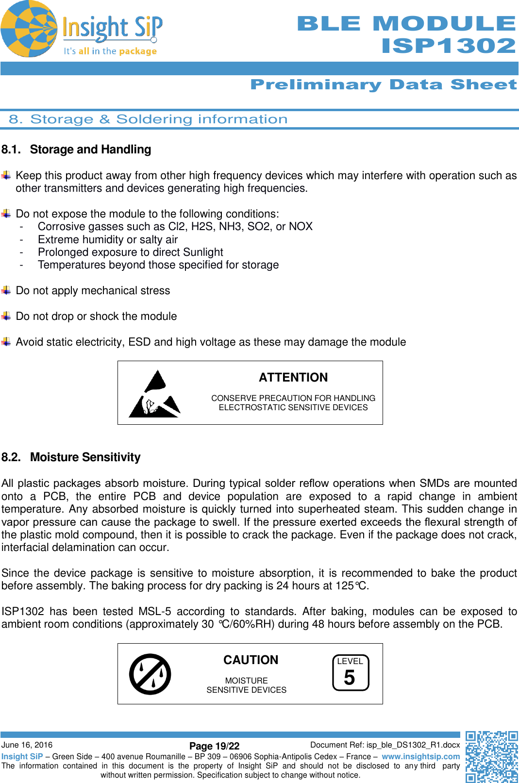      Preliminary Data Sheet  June 16, 2016 Page 19/22 Document Ref: isp_ble_DS1302_R1.docx Insight SiP – Green Side – 400 avenue Roumanille – BP 309 – 06906 Sophia-Antipolis Cedex – France –  www.insightsip.com The  information  contained  in  this  document  is  the  property  of  Insight  SiP  and  should  not  be  disclosed  to  any third   party without written permission. Specification subject to change without notice.     BLE MODULE ISP1302  8. Storage &amp; Soldering information  8.1.  Storage and Handling   Keep this product away from other high frequency devices which may interfere with operation such as other transmitters and devices generating high frequencies.    Do not expose the module to the following conditions: -  Corrosive gasses such as Cl2, H2S, NH3, SO2, or NOX -  Extreme humidity or salty air -  Prolonged exposure to direct Sunlight -  Temperatures beyond those specified for storage    Do not apply mechanical stress    Do not drop or shock the module    Avoid static electricity, ESD and high voltage as these may damage the module      ATTENTION    CONSERVE PRECAUTION FOR HANDLING   ELECTROSTATIC SENSITIVE DEVICES   8.2.  Moisture Sensitivity  All plastic packages absorb moisture. During typical solder reﬂow operations when SMDs are mounted onto  a  PCB,  the  entire  PCB  and  device  population  are  exposed  to  a  rapid  change  in  ambient temperature. Any absorbed moisture is quickly turned into superheated steam. This sudden change in vapor pressure can cause the package to swell. If the pressure exerted exceeds the ﬂexural strength of the plastic mold compound, then it is possible to crack the package. Even if the package does not crack, interfacial delamination can occur.  Since the device package is sensitive to moisture absorption, it is recommended to bake the product before assembly. The baking process for dry packing is 24 hours at 125°C.  ISP1302  has  been  tested  MSL-5  according  to  standards.  After  baking,  modules  can  be  exposed  to ambient room conditions (approximately 30 °C/60%RH) during 48 hours before assembly on the PCB.    CAUTION     MOISTURE    SENSITIVE DEVICES   LEVEL5