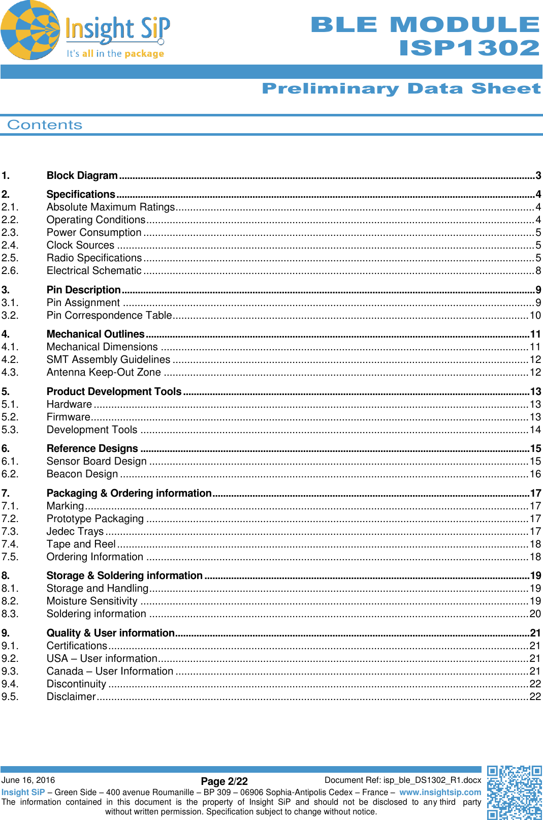      Preliminary Data Sheet  June 16, 2016 Page 2/22 Document Ref: isp_ble_DS1302_R1.docx Insight SiP – Green Side – 400 avenue Roumanille – BP 309 – 06906 Sophia-Antipolis Cedex – France –  www.insightsip.com The  information  contained  in  this  document  is  the  property  of  Insight  SiP  and  should  not  be  disclosed  to  any third   party without written permission. Specification subject to change without notice.     BLE MODULE ISP1302   Contents   1. Block Diagram ............................................................................................................................................................ 3 2. Specifications ............................................................................................................................................................. 4 2.1. Absolute Maximum Ratings ........................................................................................................................... 4 2.2. Operating Conditions ..................................................................................................................................... 4 2.3. Power Consumption ...................................................................................................................................... 5 2.4. Clock Sources ............................................................................................................................................... 5 2.5. Radio Specifications ...................................................................................................................................... 5 2.6. Electrical Schematic ...................................................................................................................................... 8 3. Pin Description ........................................................................................................................................................... 9 3.1. Pin Assignment ............................................................................................................................................. 9 3.2. Pin Correspondence Table .......................................................................................................................... 10 4. Mechanical Outlines ................................................................................................................................................ 11 4.1. Mechanical Dimensions .............................................................................................................................. 11 4.2. SMT Assembly Guidelines .......................................................................................................................... 12 4.3. Antenna Keep-Out Zone ............................................................................................................................. 12 5. Product Development Tools .................................................................................................................................. 13 5.1. Hardware ..................................................................................................................................................... 13 5.2. Firmware ...................................................................................................................................................... 13 5.3. Development Tools ..................................................................................................................................... 14 6. Reference Designs .................................................................................................................................................. 15 6.1. Sensor Board Design .................................................................................................................................. 15 6.2. Beacon Design ............................................................................................................................................ 16 7. Packaging &amp; Ordering information ....................................................................................................................... 17 7.1. Marking ........................................................................................................................................................ 17 7.2. Prototype Packaging ................................................................................................................................... 17 7.3. Jedec Trays ................................................................................................................................................. 17 7.4. Tape and Reel ............................................................................................................................................. 18 7.5. Ordering Information ................................................................................................................................... 18 8. Storage &amp; Soldering information .......................................................................................................................... 19 8.1. Storage and Handling .................................................................................................................................. 19 8.2. Moisture Sensitivity ..................................................................................................................................... 19 8.3. Soldering information .................................................................................................................................. 20 9. Quality &amp; User information..................................................................................................................................... 21 9.1. Certifications ................................................................................................................................................ 21 9.2. USA – User information ............................................................................................................................... 21 9.3. Canada – User Information ......................................................................................................................... 21 9.4. Discontinuity ................................................................................................................................................ 22 9.5. Disclaimer .................................................................................................................................................... 22     