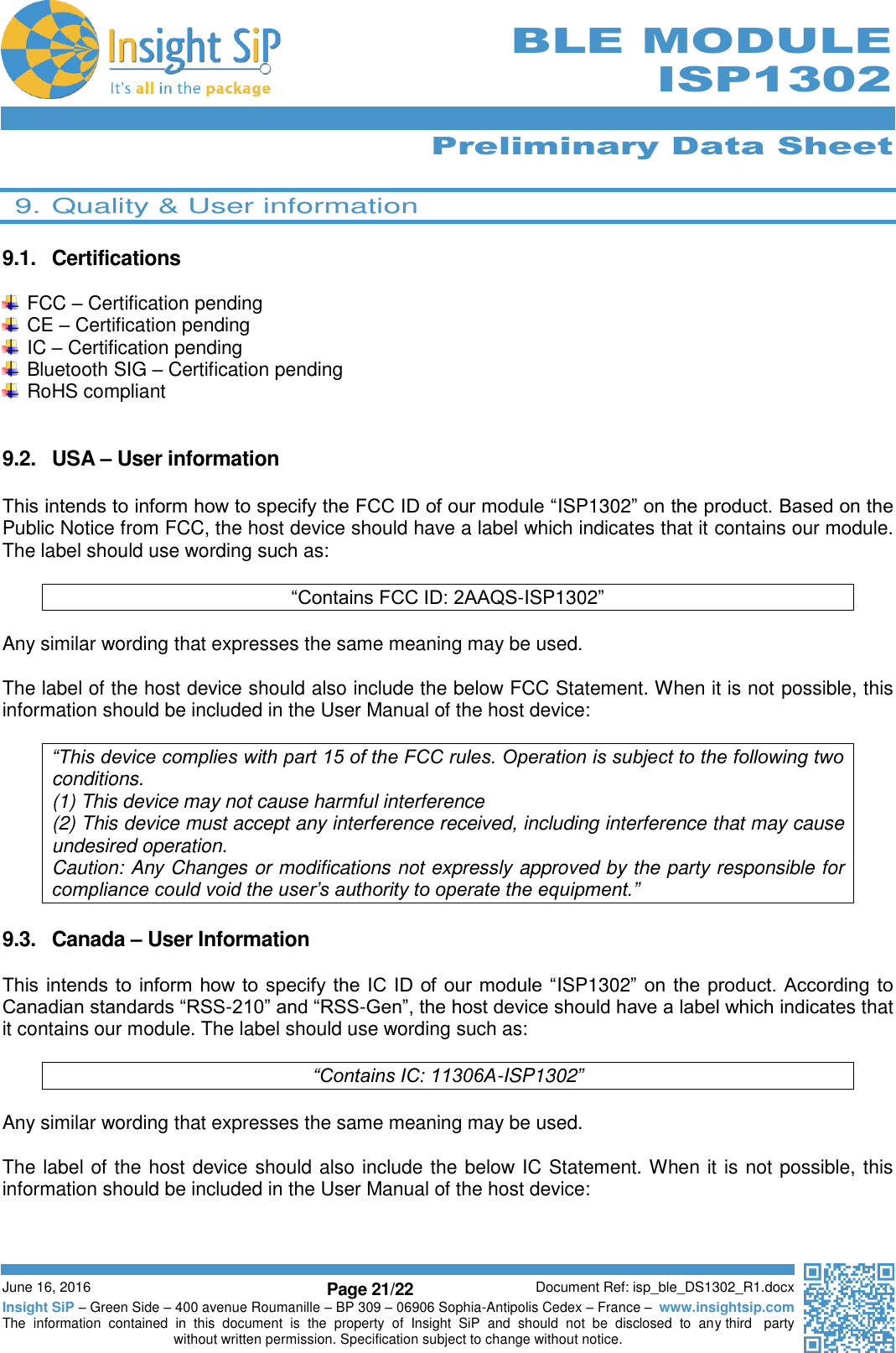      Preliminary Data Sheet  June 16, 2016 Page 21/22 Document Ref: isp_ble_DS1302_R1.docx Insight SiP – Green Side – 400 avenue Roumanille – BP 309 – 06906 Sophia-Antipolis Cedex – France –  www.insightsip.com The  information  contained  in  this  document  is  the  property  of  Insight  SiP  and  should  not  be  disclosed  to  any third   party without written permission. Specification subject to change without notice.     BLE MODULE ISP1302  9. Quality &amp; User information  9.1.  Certifications    FCC – Certification pending  CE – Certification pending  IC – Certification pending   Bluetooth SIG – Certification pending   RoHS compliant   9.2.  USA – User information  This intends to inform how to specify the FCC ID of our module “ISP1302” on the product. Based on the Public Notice from FCC, the host device should have a label which indicates that it contains our module. The label should use wording such as:  “Contains FCC ID: 2AAQS-ISP1302”  Any similar wording that expresses the same meaning may be used.  The label of the host device should also include the below FCC Statement. When it is not possible, this information should be included in the User Manual of the host device:  “This device complies with part 15 of the FCC rules. Operation is subject to the following two conditions. (1) This device may not cause harmful interference (2) This device must accept any interference received, including interference that may cause undesired operation. Caution: Any Changes or modifications not expressly approved by the party responsible for compliance could void the user’s authority to operate the equipment.”  9.3.  Canada – User Information  This intends to  inform how to specify the IC ID of our module  “ISP1302” on the product. According to Canadian standards “RSS-210” and “RSS-Gen”, the host device should have a label which indicates that it contains our module. The label should use wording such as:  “Contains IC: 11306A-ISP1302”  Any similar wording that expresses the same meaning may be used.  The label of the host device should also include the below IC Statement. When it is not possible, this information should be included in the User Manual of the host device:  