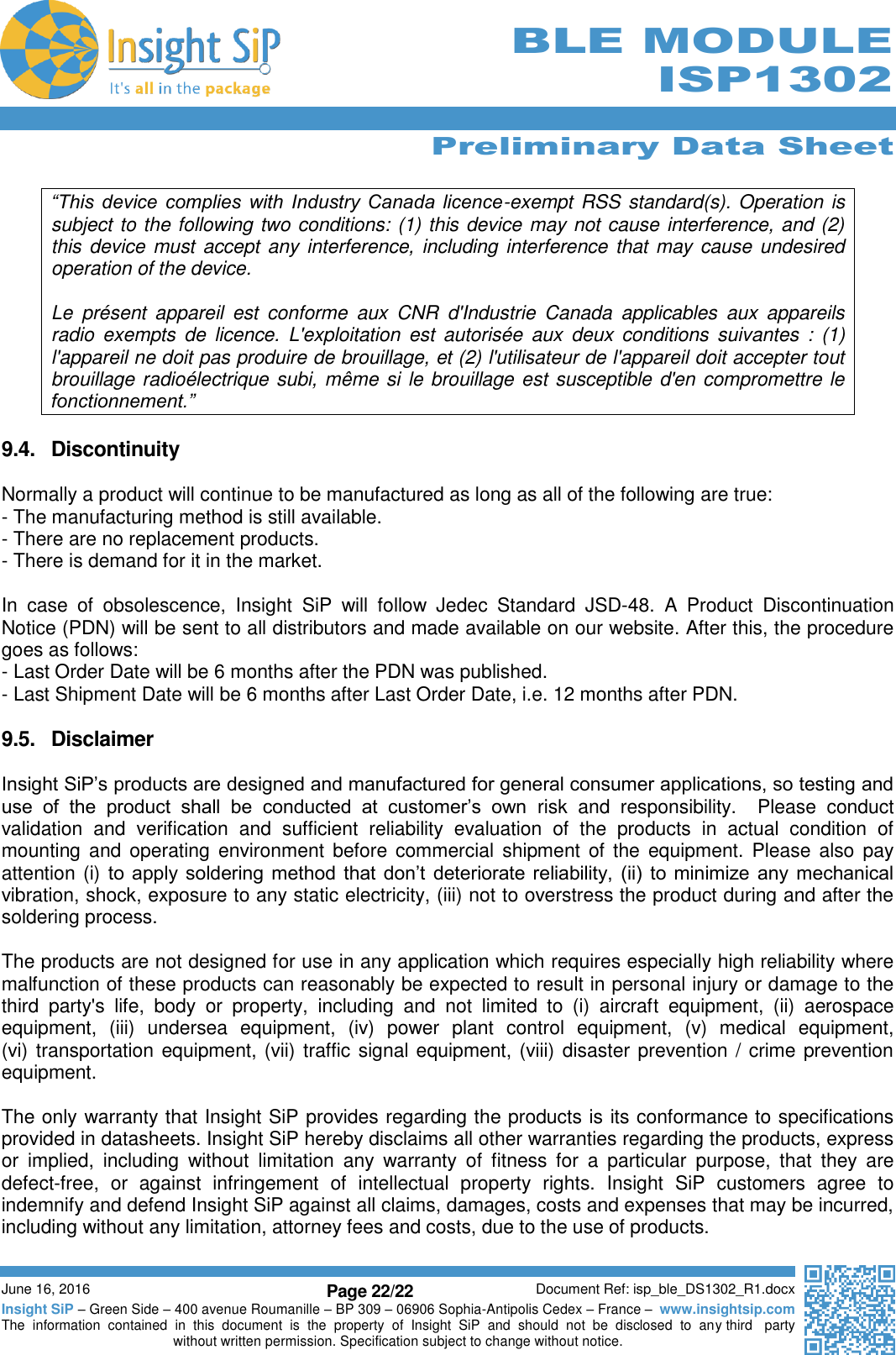      Preliminary Data Sheet  June 16, 2016 Page 22/22 Document Ref: isp_ble_DS1302_R1.docx Insight SiP – Green Side – 400 avenue Roumanille – BP 309 – 06906 Sophia-Antipolis Cedex – France –  www.insightsip.com The  information  contained  in  this  document  is  the  property  of  Insight  SiP  and  should  not  be  disclosed  to  any third   party without written permission. Specification subject to change without notice.     BLE MODULE ISP1302  “This device complies with Industry Canada licence-exempt RSS standard(s). Operation is subject to the following two conditions: (1) this device may not cause interference, and (2) this device must accept any interference, including interference that may cause undesired operation of the device.  Le  présent  appareil  est  conforme  aux  CNR  d&apos;Industrie  Canada  applicables  aux  appareils radio  exempts  de  licence.  L&apos;exploitation  est  autorisée  aux  deux  conditions  suivantes  :  (1) l&apos;appareil ne doit pas produire de brouillage, et (2) l&apos;utilisateur de l&apos;appareil doit accepter tout brouillage radioélectrique subi, même si le brouillage est susceptible d&apos;en compromettre le fonctionnement.”  9.4.  Discontinuity  Normally a product will continue to be manufactured as long as all of the following are true: - The manufacturing method is still available. - There are no replacement products. - There is demand for it in the market.   In  case  of  obsolescence,  Insight  SiP  will  follow  Jedec  Standard  JSD-48.  A  Product  Discontinuation Notice (PDN) will be sent to all distributors and made available on our website. After this, the procedure goes as follows: - Last Order Date will be 6 months after the PDN was published. - Last Shipment Date will be 6 months after Last Order Date, i.e. 12 months after PDN.  9.5.  Disclaimer  Insight SiP’s products are designed and manufactured for general consumer applications, so testing and use  of  the  product  shall  be  conducted  at  customer’s  own  risk  and  responsibility.    Please  conduct validation  and  verification  and  sufficient  reliability  evaluation  of  the  products  in  actual  condition  of mounting and  operating  environment before commercial  shipment  of  the  equipment.  Please  also  pay attention (i) to  apply  soldering method  that don’t  deteriorate  reliability,  (ii)  to minimize  any mechanical vibration, shock, exposure to any static electricity, (iii) not to overstress the product during and after the soldering process.  The products are not designed for use in any application which requires especially high reliability where malfunction of these products can reasonably be expected to result in personal injury or damage to the third  party&apos;s  life,  body  or  property,  including  and  not  limited  to  (i)  aircraft  equipment,  (ii)  aerospace equipment,  (iii)  undersea  equipment,  (iv)  power  plant  control  equipment,  (v)  medical  equipment,  (vi) transportation equipment, (vii) traffic signal equipment, (viii) disaster prevention / crime prevention equipment.  The only warranty that Insight SiP provides regarding the products is its conformance to specifications provided in datasheets. Insight SiP hereby disclaims all other warranties regarding the products, express or  implied,  including  without  limitation  any  warranty  of  fitness  for  a  particular  purpose,  that  they  are defect-free,  or  against  infringement  of  intellectual  property  rights.  Insight  SiP  customers  agree  to indemnify and defend Insight SiP against all claims, damages, costs and expenses that may be incurred, including without any limitation, attorney fees and costs, due to the use of products.  