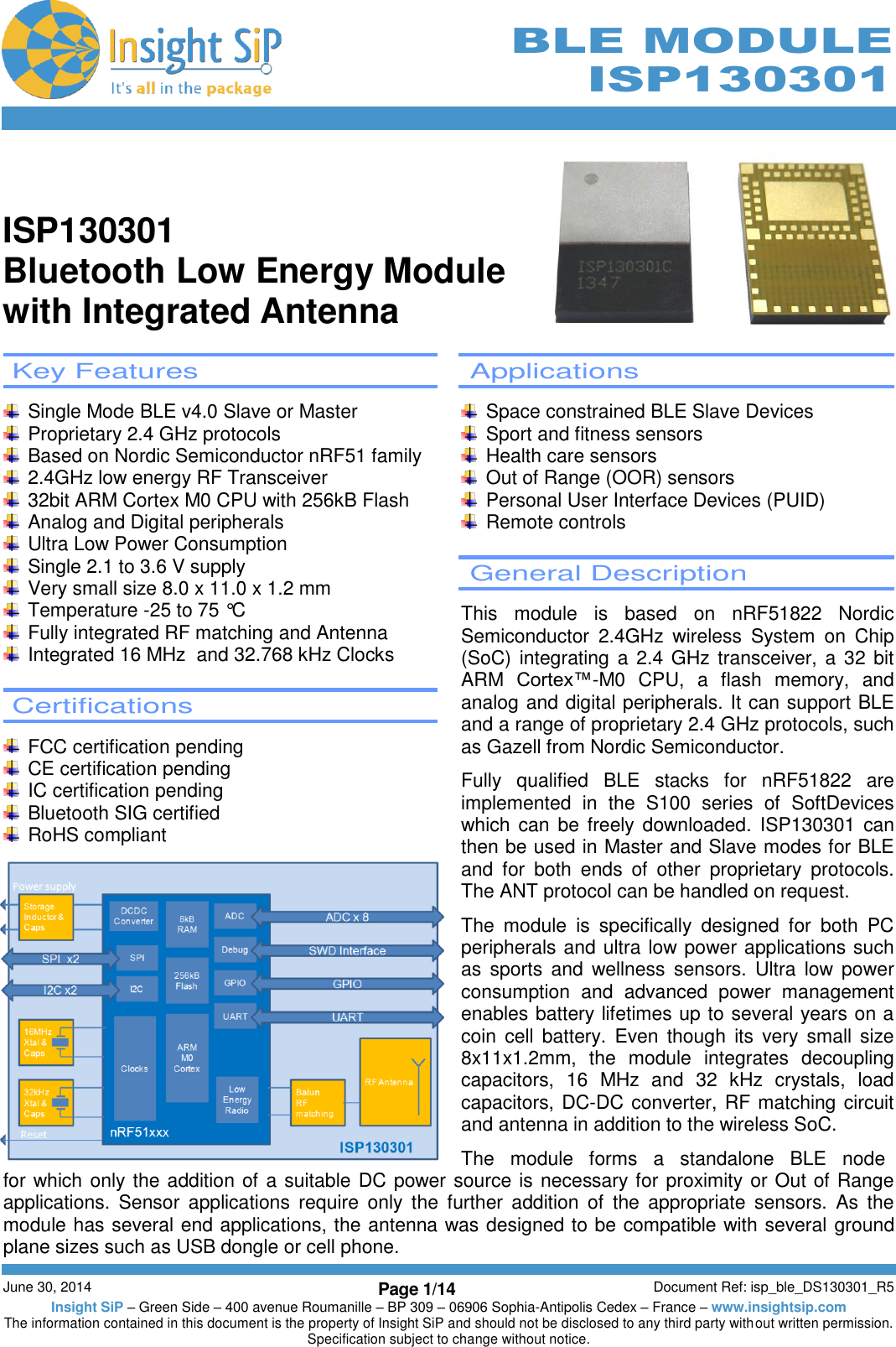        June 30, 2014 Page 1/14 Document Ref: isp_ble_DS130301_R5 Insight SiP – Green Side – 400 avenue Roumanille – BP 309 – 06906 Sophia-Antipolis Cedex – France – www.insightsip.com The information contained in this document is the property of Insight SiP and should not be disclosed to any third party without written permission. Specification subject to change without notice.     BLE MODULE ISP130301   ISP130301 Bluetooth Low Energy Module with Integrated Antenna   Key Features      Single Mode BLE v4.0 Slave or Master   Proprietary 2.4 GHz protocols   Based on Nordic Semiconductor nRF51 family   2.4GHz low energy RF Transceiver   32bit ARM Cortex M0 CPU with 256kB Flash   Analog and Digital peripherals   Ultra Low Power Consumption   Single 2.1 to 3.6 V supply   Very small size 8.0 x 11.0 x 1.2 mm   Temperature -25 to 75 °C   Fully integrated RF matching and Antenna   Integrated 16 MHz  and 32.768 kHz Clocks   Certifications      FCC certification pending  CE certification pending   IC certification pending   Bluetooth SIG certified   RoHS compliant  Applications    Space constrained BLE Slave Devices   Sport and fitness sensors   Health care sensors   Out of Range (OOR) sensors   Personal User Interface Devices (PUID)   Remote controls   General Description  This  module  is  based  on  nRF51822  Nordic Semiconductor  2.4GHz  wireless  System  on  Chip (SoC) integrating a 2.4 GHz  transceiver, a 32 bit ARM  Cortex™-M0  CPU,  a  flash  memory,  and analog and digital peripherals. It can support BLE and a range of proprietary 2.4 GHz protocols, such as Gazell from Nordic Semiconductor.  Fully  qualified  BLE  stacks  for  nRF51822  are implemented  in  the  S100  series  of  SoftDevices which can be freely downloaded. ISP130301 can then be used in Master and Slave modes for BLE and  for  both  ends  of  other  proprietary  protocols. The ANT protocol can be handled on request.  The  module  is  specifically  designed  for  both  PC peripherals and ultra low power applications such as  sports  and  wellness  sensors.  Ultra  low  power consumption  and  advanced  power  management enables battery lifetimes up to several years on a coin  cell  battery. Even  though  its  very  small size  8x11x1.2mm,  the  module  integrates  decoupling capacitors,  16  MHz  and  32  kHz  crystals,  load capacitors, DC-DC converter, RF matching circuit and antenna in addition to the wireless SoC.  The   module   forms   a   standalone   BLE   node  for which only the addition of a suitable DC power source is necessary for proximity or Out of Range applications.  Sensor  applications  require  only  the  further  addition  of  the  appropriate  sensors.  As  the module has several end applications, the antenna was designed to be compatible with several ground plane sizes such as USB dongle or cell phone. 