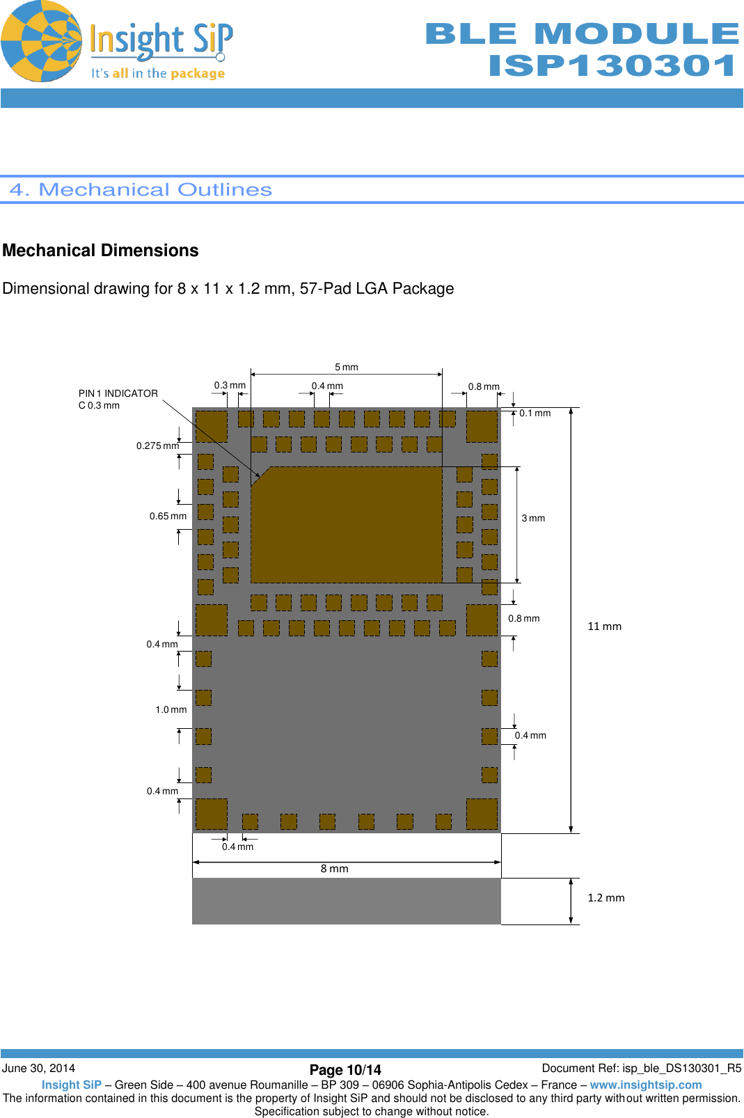        June 30, 2014 Page 10/14 Document Ref: isp_ble_DS130301_R5 Insight SiP – Green Side – 400 avenue Roumanille – BP 309 – 06906 Sophia-Antipolis Cedex – France – www.insightsip.com The information contained in this document is the property of Insight SiP and should not be disclosed to any third party without written permission. Specification subject to change without notice.     BLE MODULE ISP130301    4. Mechanical Outlines   Mechanical Dimensions  Dimensional drawing for 8 x 11 x 1.2 mm, 57-Pad LGA Package      11 mm8 mm1.2 mm0.65 mm1.0 mm0.275 mm0.3 mm0.1 mmPIN 1 INDICATORC 0.3 mm5 mm3mm0.4 mm0.4 mm0.4 mm0.4 mm 0.8 mm0.8 mm0.4 mm