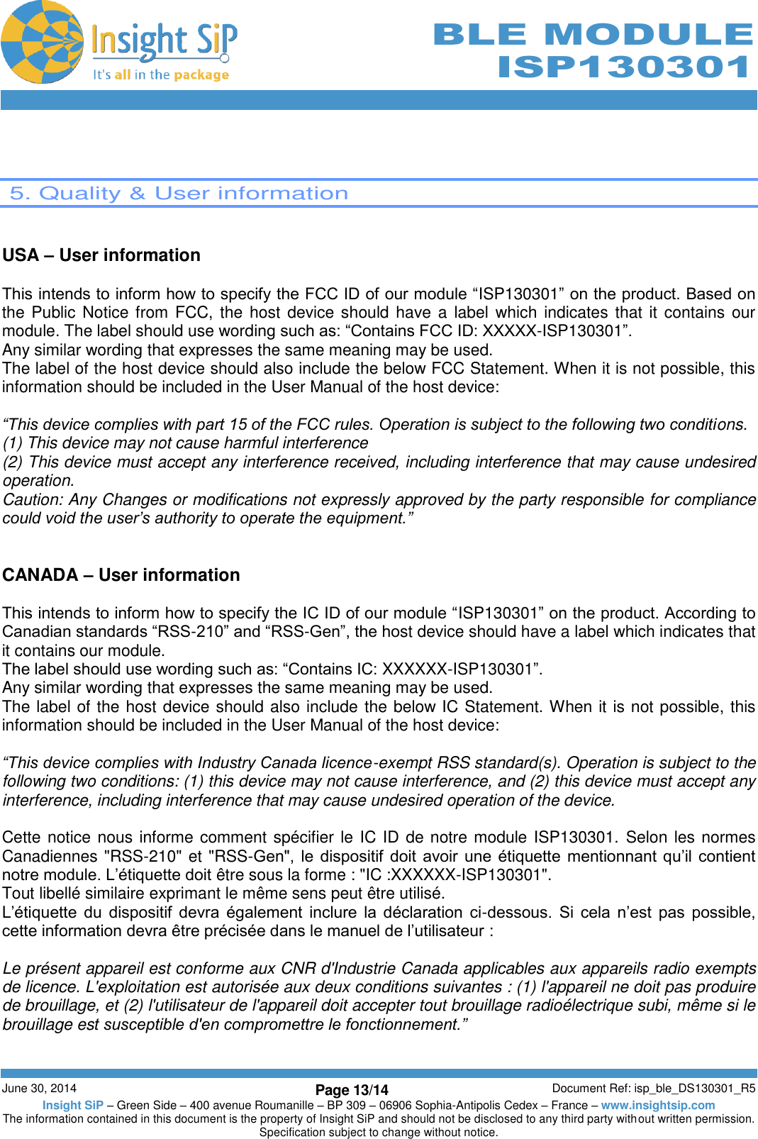        June 30, 2014 Page 13/14 Document Ref: isp_ble_DS130301_R5 Insight SiP – Green Side – 400 avenue Roumanille – BP 309 – 06906 Sophia-Antipolis Cedex – France – www.insightsip.com The information contained in this document is the property of Insight SiP and should not be disclosed to any third party without written permission. Specification subject to change without notice.     BLE MODULE ISP130301    5. Quality &amp; User information   USA – User information  This intends to inform how to specify the FCC ID of our module “ISP130301” on the product. Based on the Public Notice  from FCC, the host device should  have a  label which indicates that it contains our module. The label should use wording such as: “Contains FCC ID: XXXXX-ISP130301”. Any similar wording that expresses the same meaning may be used. The label of the host device should also include the below FCC Statement. When it is not possible, this information should be included in the User Manual of the host device:  “This device complies with part 15 of the FCC rules. Operation is subject to the following two conditions. (1) This device may not cause harmful interference (2) This device must accept any interference received, including interference that may cause undesired operation. Caution: Any Changes or modifications not expressly approved by the party responsible for compliance could void the user’s authority to operate the equipment.”   CANADA – User information  This intends to inform how to specify the IC ID of our module “ISP130301” on the product. According to Canadian standards “RSS-210” and “RSS-Gen”, the host device should have a label which indicates that it contains our module.  The label should use wording such as: “Contains IC: XXXXXX-ISP130301”. Any similar wording that expresses the same meaning may be used. The label of the host device should also include the below IC Statement. When it is not possible, this information should be included in the User Manual of the host device:  “This device complies with Industry Canada licence-exempt RSS standard(s). Operation is subject to the following two conditions: (1) this device may not cause interference, and (2) this device must accept any interference, including interference that may cause undesired operation of the device.  Cette notice nous informe comment spécifier le IC ID de notre module ISP130301.  Selon les normes Canadiennes &quot;RSS-210&quot; et &quot;RSS-Gen&quot;,  le  dispositif  doit avoir une  étiquette  mentionnant  qu’il  contient notre module. L’étiquette doit être sous la forme : &quot;IC :XXXXXX-ISP130301&quot;. Tout libellé similaire exprimant le même sens peut être utilisé. L’étiquette  du  dispositif  devra  également  inclure  la  déclaration  ci-dessous.  Si  cela  n’est  pas  possible, cette information devra être précisée dans le manuel de l’utilisateur :  Le présent appareil est conforme aux CNR d&apos;Industrie Canada applicables aux appareils radio exempts de licence. L&apos;exploitation est autorisée aux deux conditions suivantes : (1) l&apos;appareil ne doit pas produire de brouillage, et (2) l&apos;utilisateur de l&apos;appareil doit accepter tout brouillage radioélectrique subi, même si le brouillage est susceptible d&apos;en compromettre le fonctionnement.”  