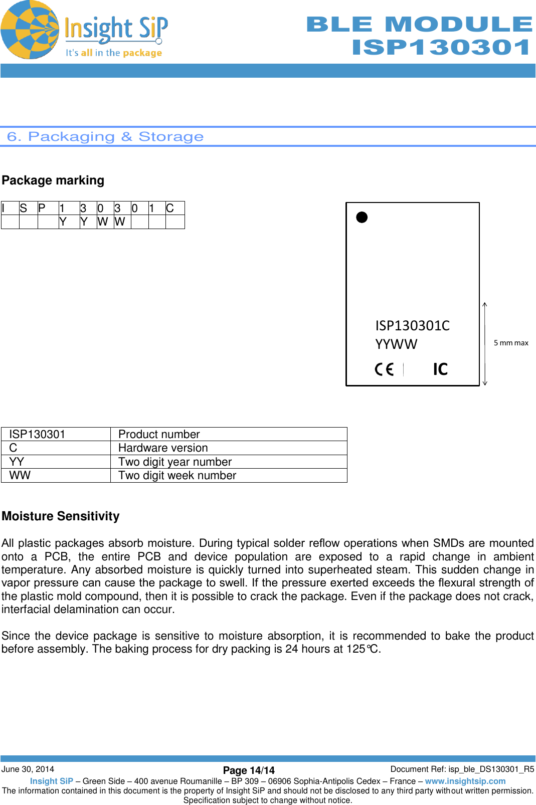        June 30, 2014 Page 14/14 Document Ref: isp_ble_DS130301_R5 Insight SiP – Green Side – 400 avenue Roumanille – BP 309 – 06906 Sophia-Antipolis Cedex – France – www.insightsip.com The information contained in this document is the property of Insight SiP and should not be disclosed to any third party without written permission. Specification subject to change without notice.     BLE MODULE ISP130301    6. Packaging &amp; Storage   Package marking  I S P 1 3 0 3 0 1 C    Y Y W W                   ISP130301 Product number C Hardware version YY  Two digit year number WW Two digit week number   Moisture Sensitivity  All plastic packages absorb moisture. During typical solder reﬂow operations when SMDs are mounted onto  a  PCB,  the  entire  PCB  and  device  population  are  exposed  to  a  rapid  change  in  ambient temperature. Any absorbed moisture is quickly turned into superheated steam. This sudden change in vapor pressure can cause the package to swell. If the pressure exerted exceeds the ﬂexural strength of the plastic mold compound, then it is possible to crack the package. Even if the package does not crack, interfacial delamination can occur.  Since the device package is sensitive to moisture absorption, it is recommended to bake the product before assembly. The baking process for dry packing is 24 hours at 125°C. ISP130301CYYWWIC5 mm max  