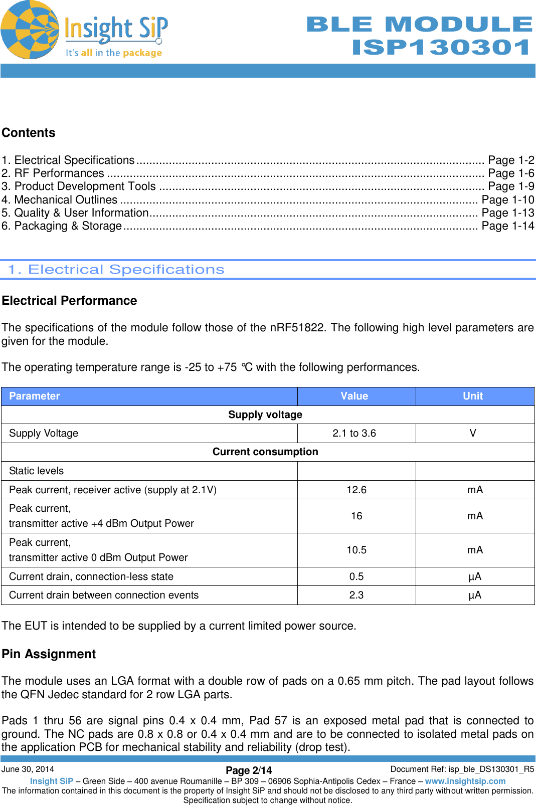        June 30, 2014 Page 2/14 Document Ref: isp_ble_DS130301_R5 Insight SiP – Green Side – 400 avenue Roumanille – BP 309 – 06906 Sophia-Antipolis Cedex – France – www.insightsip.com The information contained in this document is the property of Insight SiP and should not be disclosed to any third party without written permission. Specification subject to change without notice.     BLE MODULE ISP130301   Contents  1. Electrical Specifications ........................................................................................................... Page 1-2 2. RF Performances .................................................................................................................... Page 1-6 3. Product Development Tools .................................................................................................... Page 1-9 4. Mechanical Outlines .............................................................................................................. Page 1-10 5. Quality &amp; User Information ..................................................................................................... Page 1-13 6. Packaging &amp; Storage ............................................................................................................. Page 1-14    1. Electrical Specifications  Electrical Performance  The specifications of the module follow those of the nRF51822. The following high level parameters are given for the module.  The operating temperature range is -25 to +75 °C with the following performances.  Parameter Value Unit Supply voltage Supply Voltage 2.1 to 3.6 V Current consumption Static levels   Peak current, receiver active (supply at 2.1V) 12.6 mA Peak current, transmitter active +4 dBm Output Power 16 mA Peak current, transmitter active 0 dBm Output Power 10.5 mA Current drain, connection-less state 0.5 µA Current drain between connection events 2.3 µA  The EUT is intended to be supplied by a current limited power source.  Pin Assignment  The module uses an LGA format with a double row of pads on a 0.65 mm pitch. The pad layout follows the QFN Jedec standard for 2 row LGA parts.  Pads 1  thru  56  are  signal pins 0.4  x  0.4  mm, Pad 57 is an  exposed metal pad  that  is  connected to ground. The NC pads are 0.8 x 0.8 or 0.4 x 0.4 mm and are to be connected to isolated metal pads on the application PCB for mechanical stability and reliability (drop test). 