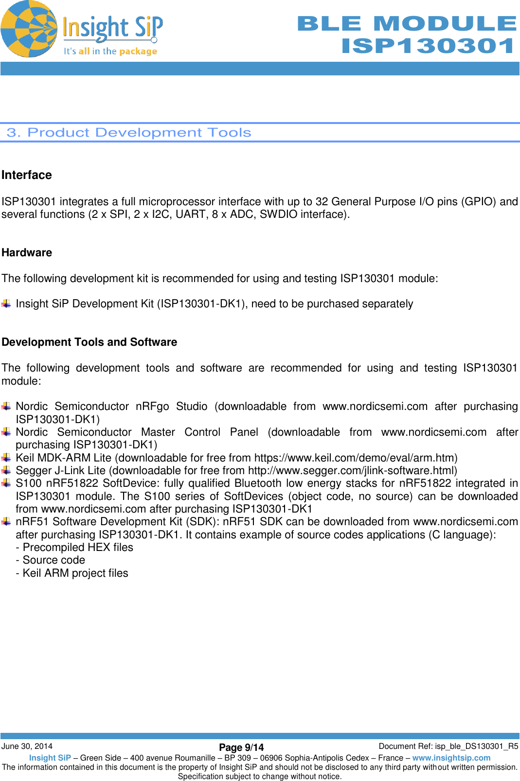        June 30, 2014 Page 9/14 Document Ref: isp_ble_DS130301_R5 Insight SiP – Green Side – 400 avenue Roumanille – BP 309 – 06906 Sophia-Antipolis Cedex – France – www.insightsip.com The information contained in this document is the property of Insight SiP and should not be disclosed to any third party without written permission. Specification subject to change without notice.     BLE MODULE ISP130301    3. Product Development Tools   Interface  ISP130301 integrates a full microprocessor interface with up to 32 General Purpose I/O pins (GPIO) and several functions (2 x SPI, 2 x I2C, UART, 8 x ADC, SWDIO interface).   Hardware  The following development kit is recommended for using and testing ISP130301 module:    Insight SiP Development Kit (ISP130301-DK1), need to be purchased separately   Development Tools and Software  The  following  development  tools  and  software  are  recommended  for  using  and  testing  ISP130301 module:    Nordic  Semiconductor  nRFgo  Studio  (downloadable  from  www.nordicsemi.com  after  purchasing ISP130301-DK1)   Nordic  Semiconductor  Master  Control  Panel  (downloadable  from  www.nordicsemi.com  after purchasing ISP130301-DK1)   Keil MDK-ARM Lite (downloadable for free from https://www.keil.com/demo/eval/arm.htm)   Segger J-Link Lite (downloadable for free from http://www.segger.com/jlink-software.html)   S100 nRF51822 SoftDevice: fully qualified Bluetooth low energy stacks for nRF51822 integrated in ISP130301 module. The S100 series of  SoftDevices (object code, no source)  can  be  downloaded from www.nordicsemi.com after purchasing ISP130301-DK1   nRF51 Software Development Kit (SDK): nRF51 SDK can be downloaded from www.nordicsemi.com after purchasing ISP130301-DK1. It contains example of source codes applications (C language): - Precompiled HEX files - Source code - Keil ARM project files   