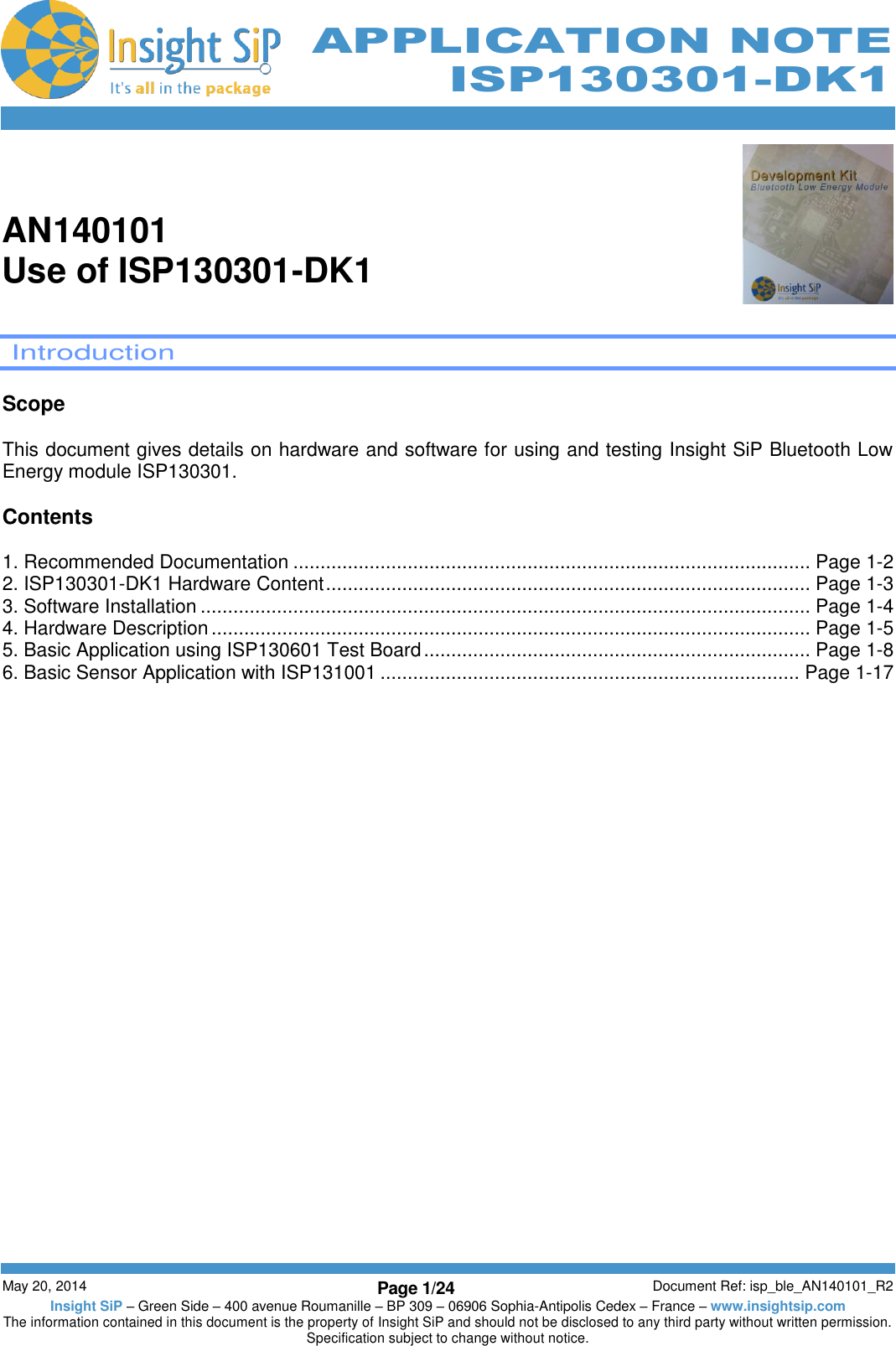          May 20, 2014 Page 1/24 Document Ref: isp_ble_AN140101_R2 Insight SiP – Green Side – 400 avenue Roumanille – BP 309 – 06906 Sophia-Antipolis Cedex – France – www.insightsip.com The information contained in this document is the property of Insight SiP and should not be disclosed to any third party without written permission. Specification subject to change without notice.     APPLICATION NOTE ISP130301-DK1   AN140101 Use of ISP130301-DK1    Introduction  Scope  This document gives details on hardware and software for using and testing Insight SiP Bluetooth Low Energy module ISP130301.  Contents  1. Recommended Documentation ............................................................................................... Page 1-2 2. ISP130301-DK1 Hardware Content ......................................................................................... Page 1-3 3. Software Installation ................................................................................................................ Page 1-4 4. Hardware Description .............................................................................................................. Page 1-5 5. Basic Application using ISP130601 Test Board ....................................................................... Page 1-8 6. Basic Sensor Application with ISP131001 ............................................................................. Page 1-17    