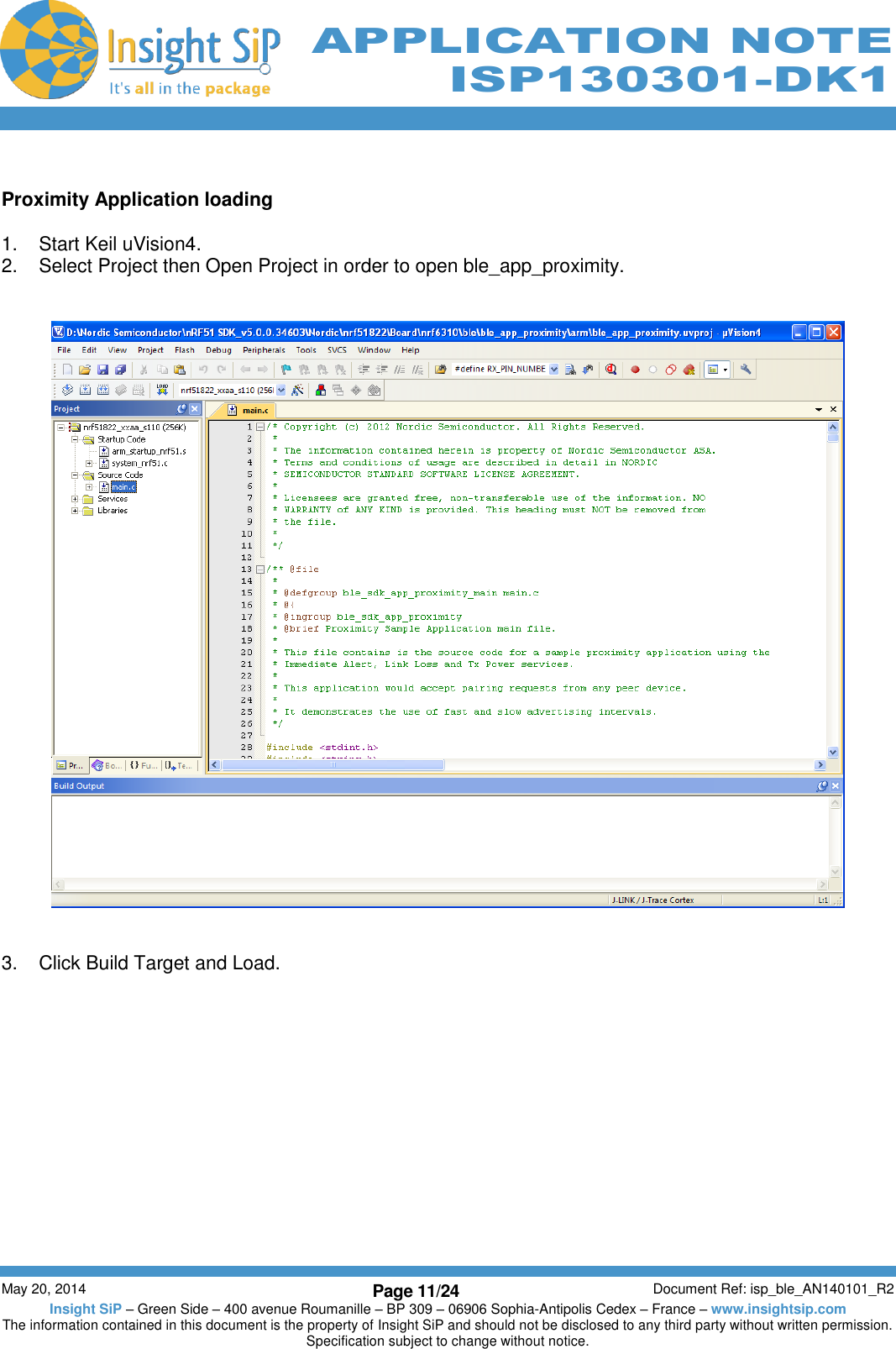          May 20, 2014 Page 11/24 Document Ref: isp_ble_AN140101_R2 Insight SiP – Green Side – 400 avenue Roumanille – BP 309 – 06906 Sophia-Antipolis Cedex – France – www.insightsip.com The information contained in this document is the property of Insight SiP and should not be disclosed to any third party without written permission. Specification subject to change without notice.     APPLICATION NOTE ISP130301-DK1  Proximity Application loading  1.  Start Keil uVision4. 2.  Select Project then Open Project in order to open ble_app_proximity.      3.  Click Build Target and Load. 