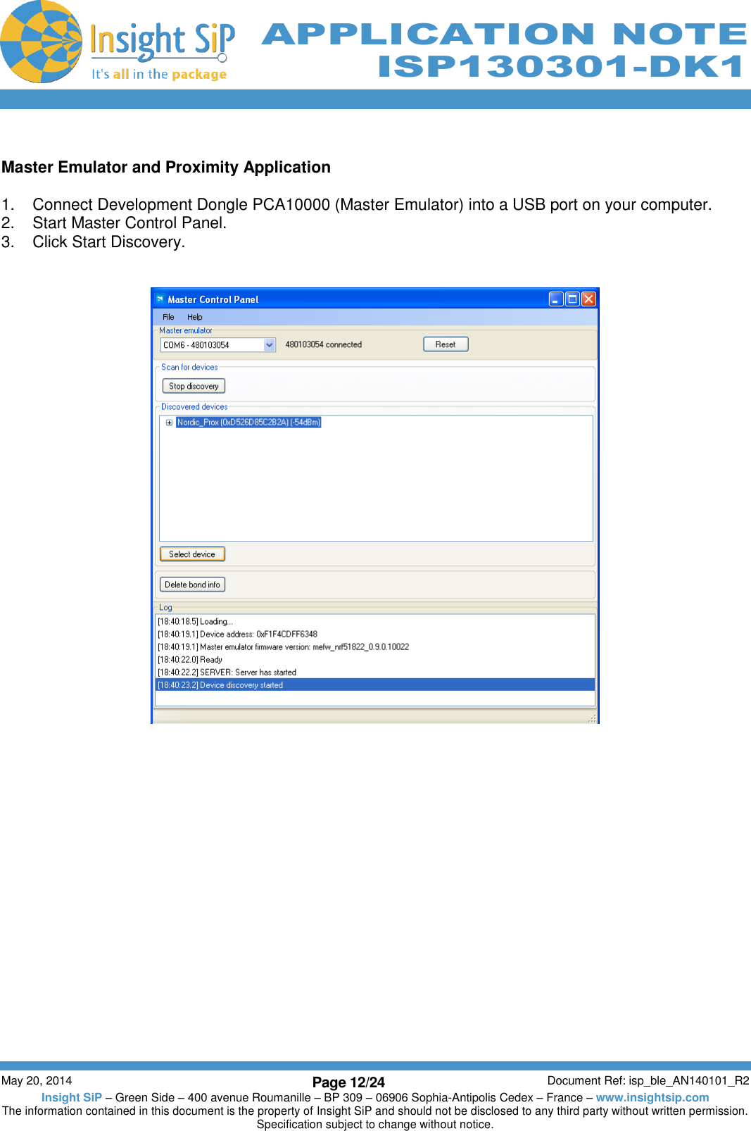          May 20, 2014 Page 12/24 Document Ref: isp_ble_AN140101_R2 Insight SiP – Green Side – 400 avenue Roumanille – BP 309 – 06906 Sophia-Antipolis Cedex – France – www.insightsip.com The information contained in this document is the property of Insight SiP and should not be disclosed to any third party without written permission. Specification subject to change without notice.     APPLICATION NOTE ISP130301-DK1  Master Emulator and Proximity Application  1.  Connect Development Dongle PCA10000 (Master Emulator) into a USB port on your computer. 2.  Start Master Control Panel. 3.  Click Start Discovery.     