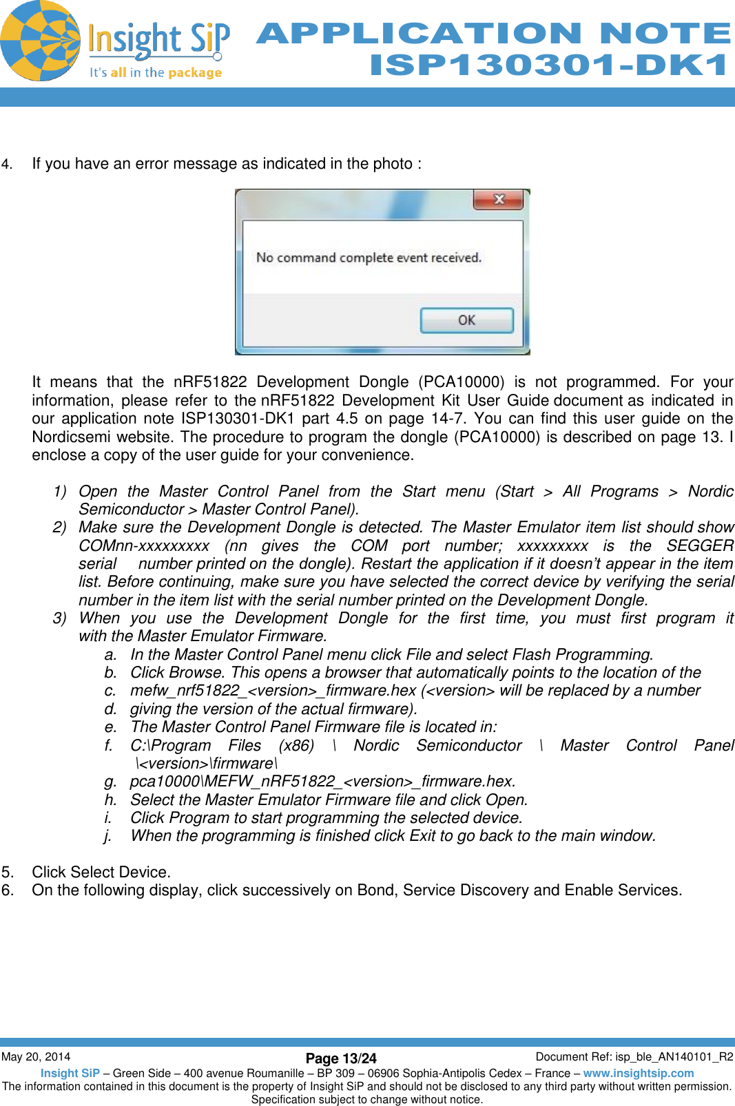          May 20, 2014 Page 13/24 Document Ref: isp_ble_AN140101_R2 Insight SiP – Green Side – 400 avenue Roumanille – BP 309 – 06906 Sophia-Antipolis Cedex – France – www.insightsip.com The information contained in this document is the property of Insight SiP and should not be disclosed to any third party without written permission. Specification subject to change without notice.     APPLICATION NOTE ISP130301-DK1  4. If you have an error message as indicated in the photo :    It  means  that  the  nRF51822  Development  Dongle  (PCA10000)  is  not  programmed.  For  your information, please  refer  to  the nRF51822  Development  Kit  User  Guide document as  indicated  in our application note ISP130301-DK1 part  4.5  on page 14-7.  You can find this user guide on the Nordicsemi website. The procedure to program the dongle (PCA10000) is described on page 13. I enclose a copy of the user guide for your convenience.  1)  Open  the  Master  Control  Panel  from  the  Start  menu  (Start  &gt;  All  Programs  &gt;  Nordic Semiconductor &gt; Master Control Panel). 2)  Make sure the Development Dongle is detected. The Master Emulator item list should show COMnn-xxxxxxxxx  (nn  gives  the  COM  port  number;  xxxxxxxxx  is  the  SEGGER serial     number printed on the dongle). Restart the application if it doesn’t appear in the item list. Before continuing, make sure you have selected the correct device by verifying the serial number in the item list with the serial number printed on the Development Dongle. 3)  When  you  use  the  Development  Dongle  for  the  first  time,  you  must  first  program  it with the Master Emulator Firmware. a.  In the Master Control Panel menu click File and select Flash Programming. b.  Click Browse. This opens a browser that automatically points to the location of the c.  mefw_nrf51822_&lt;version&gt;_firmware.hex (&lt;version&gt; will be replaced by a number d.  giving the version of the actual firmware). e. The Master Control Panel Firmware file is located in: f. C:\Program  Files  (x86)  \  Nordic  Semiconductor  \  Master  Control  Panel  \&lt;version&gt;\firmware\ g.  pca10000\MEFW_nRF51822_&lt;version&gt;_firmware.hex. h.  Select the Master Emulator Firmware file and click Open. i.  Click Program to start programming the selected device. j.  When the programming is finished click Exit to go back to the main window.  5.  Click Select Device. 6.  On the following display, click successively on Bond, Service Discovery and Enable Services.   