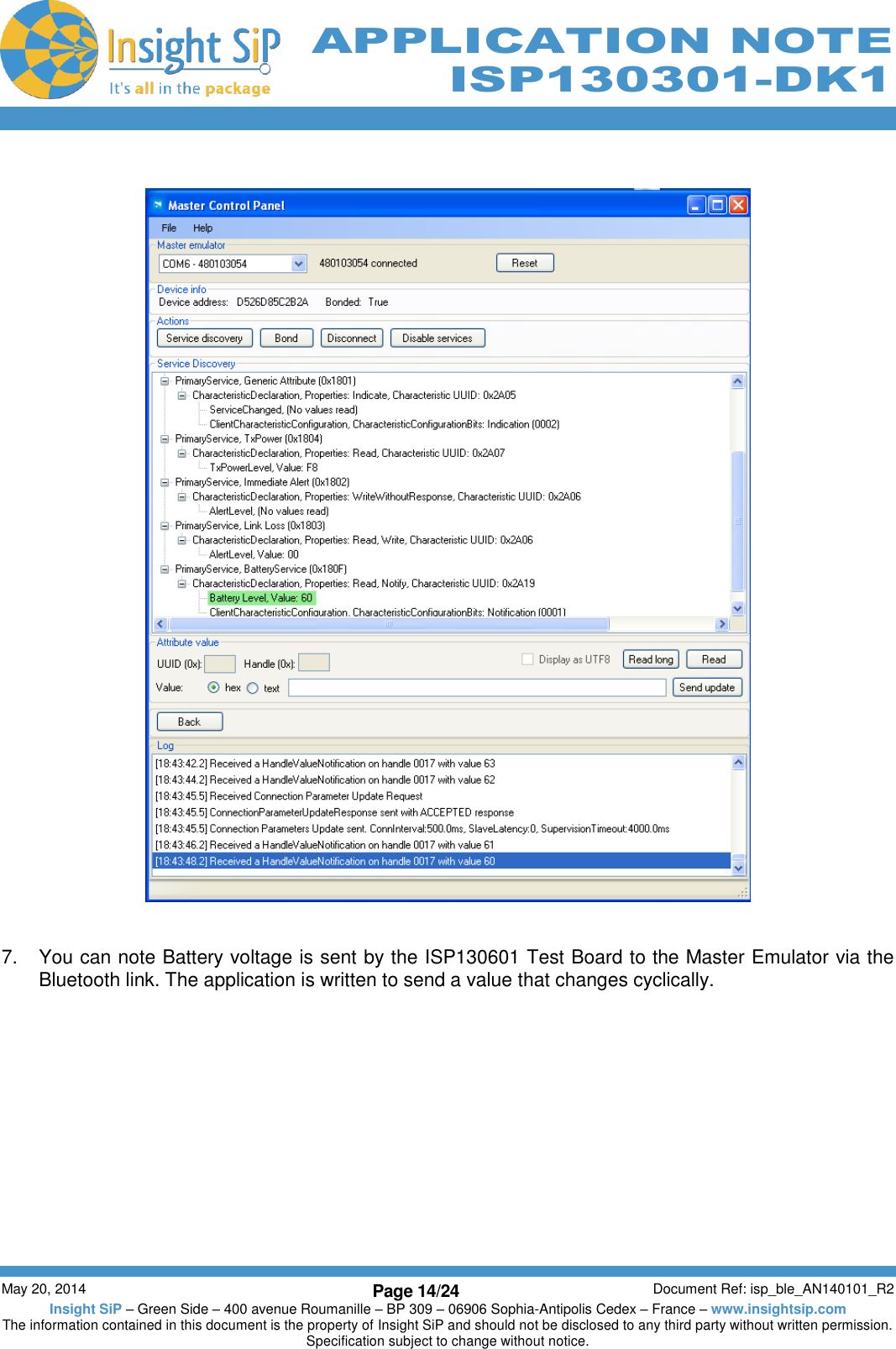          May 20, 2014 Page 14/24 Document Ref: isp_ble_AN140101_R2 Insight SiP – Green Side – 400 avenue Roumanille – BP 309 – 06906 Sophia-Antipolis Cedex – France – www.insightsip.com The information contained in this document is the property of Insight SiP and should not be disclosed to any third party without written permission. Specification subject to change without notice.     APPLICATION NOTE ISP130301-DK1     7.  You can note Battery voltage is sent by the ISP130601 Test Board to the Master Emulator via the Bluetooth link. The application is written to send a value that changes cyclically.   