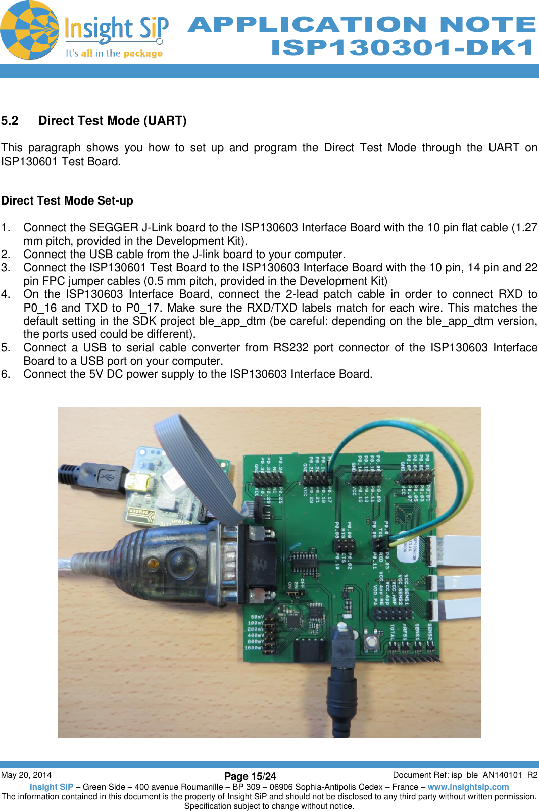          May 20, 2014 Page 15/24 Document Ref: isp_ble_AN140101_R2 Insight SiP – Green Side – 400 avenue Roumanille – BP 309 – 06906 Sophia-Antipolis Cedex – France – www.insightsip.com The information contained in this document is the property of Insight SiP and should not be disclosed to any third party without written permission. Specification subject to change without notice.     APPLICATION NOTE ISP130301-DK1  5.2  Direct Test Mode (UART)  This  paragraph  shows  you  how  to  set  up  and  program  the  Direct  Test  Mode  through  the  UART  on ISP130601 Test Board.   Direct Test Mode Set-up  1.  Connect the SEGGER J-Link board to the ISP130603 Interface Board with the 10 pin flat cable (1.27 mm pitch, provided in the Development Kit). 2.  Connect the USB cable from the J-link board to your computer. 3.  Connect the ISP130601 Test Board to the ISP130603 Interface Board with the 10 pin, 14 pin and 22 pin FPC jumper cables (0.5 mm pitch, provided in the Development Kit) 4.  On  the  ISP130603  Interface  Board,  connect  the  2-lead  patch  cable  in  order  to  connect  RXD  to P0_16 and TXD to P0_17. Make sure the RXD/TXD labels match for each wire. This matches the default setting in the SDK project ble_app_dtm (be careful: depending on the ble_app_dtm version, the ports used could be different). 5.  Connect a USB to serial cable converter  from  RS232  port  connector of the ISP130603  Interface Board to a USB port on your computer. 6.  Connect the 5V DC power supply to the ISP130603 Interface Board.     