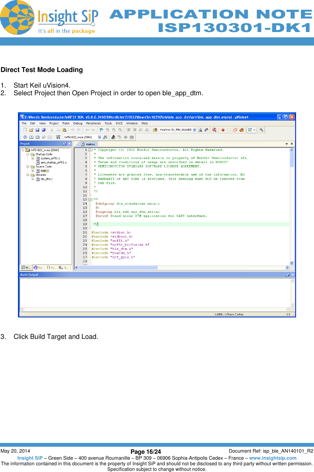          May 20, 2014 Page 16/24 Document Ref: isp_ble_AN140101_R2 Insight SiP – Green Side – 400 avenue Roumanille – BP 309 – 06906 Sophia-Antipolis Cedex – France – www.insightsip.com The information contained in this document is the property of Insight SiP and should not be disclosed to any third party without written permission. Specification subject to change without notice.     APPLICATION NOTE ISP130301-DK1  Direct Test Mode Loading  1.  Start Keil uVision4. 2.  Select Project then Open Project in order to open ble_app_dtm.      3.  Click Build Target and Load.  
