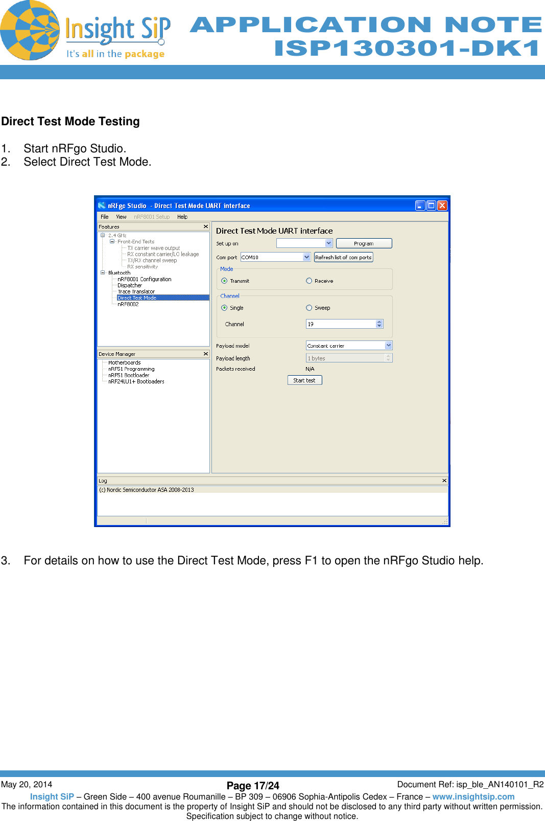          May 20, 2014 Page 17/24 Document Ref: isp_ble_AN140101_R2 Insight SiP – Green Side – 400 avenue Roumanille – BP 309 – 06906 Sophia-Antipolis Cedex – France – www.insightsip.com The information contained in this document is the property of Insight SiP and should not be disclosed to any third party without written permission. Specification subject to change without notice.     APPLICATION NOTE ISP130301-DK1  Direct Test Mode Testing  1.  Start nRFgo Studio. 2.  Select Direct Test Mode.      3.  For details on how to use the Direct Test Mode, press F1 to open the nRFgo Studio help.   