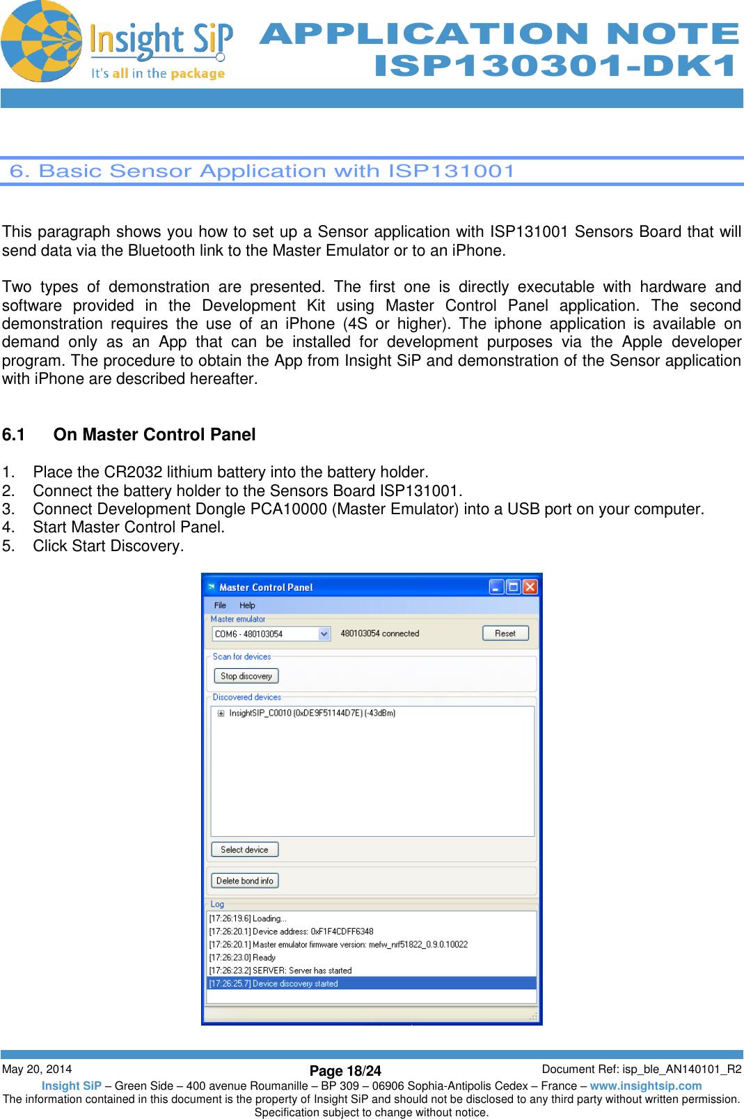          May 20, 2014 Page 18/24 Document Ref: isp_ble_AN140101_R2 Insight SiP – Green Side – 400 avenue Roumanille – BP 309 – 06906 Sophia-Antipolis Cedex – France – www.insightsip.com The information contained in this document is the property of Insight SiP and should not be disclosed to any third party without written permission. Specification subject to change without notice.     APPLICATION NOTE ISP130301-DK1   6. Basic Sensor Application with ISP131001   This paragraph shows you how to set up a Sensor application with ISP131001 Sensors Board that will send data via the Bluetooth link to the Master Emulator or to an iPhone.  Two  types  of  demonstration  are  presented.  The  first  one  is  directly  executable  with  hardware  and software  provided  in  the  Development  Kit  using  Master  Control  Panel  application.  The  second demonstration  requires  the  use  of  an  iPhone  (4S  or  higher).  The  iphone  application  is  available  on demand  only  as  an  App  that  can  be  installed  for  development  purposes  via  the  Apple  developer program. The procedure to obtain the App from Insight SiP and demonstration of the Sensor application with iPhone are described hereafter.    6.1  On Master Control Panel  1.  Place the CR2032 lithium battery into the battery holder. 2.  Connect the battery holder to the Sensors Board ISP131001. 3.  Connect Development Dongle PCA10000 (Master Emulator) into a USB port on your computer. 4.  Start Master Control Panel. 5.  Click Start Discovery.    