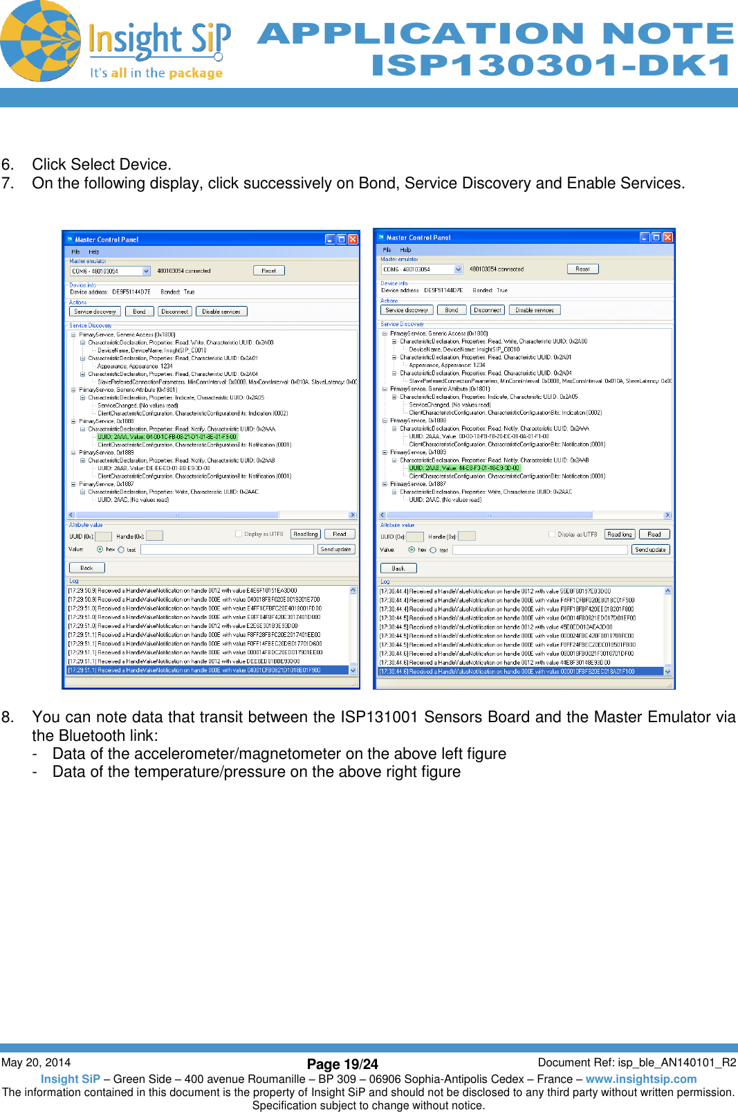          May 20, 2014 Page 19/24 Document Ref: isp_ble_AN140101_R2 Insight SiP – Green Side – 400 avenue Roumanille – BP 309 – 06906 Sophia-Antipolis Cedex – France – www.insightsip.com The information contained in this document is the property of Insight SiP and should not be disclosed to any third party without written permission. Specification subject to change without notice.     APPLICATION NOTE ISP130301-DK1  6.  Click Select Device. 7.  On the following display, click successively on Bond, Service Discovery and Enable Services.         8.  You can note data that transit between the ISP131001 Sensors Board and the Master Emulator via the Bluetooth link:  -  Data of the accelerometer/magnetometer on the above left figure -  Data of the temperature/pressure on the above right figure  