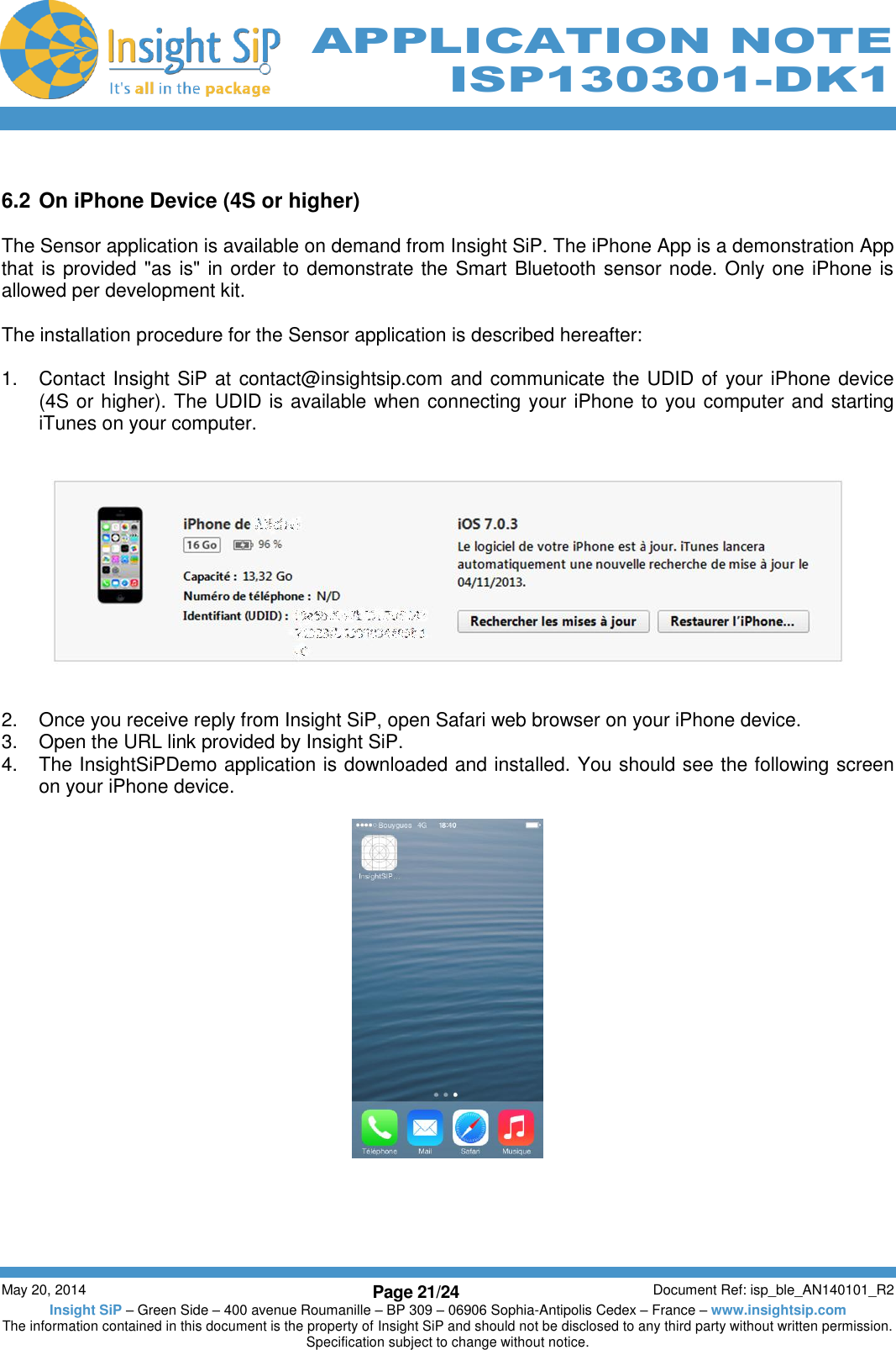          May 20, 2014 Page 21/24 Document Ref: isp_ble_AN140101_R2 Insight SiP – Green Side – 400 avenue Roumanille – BP 309 – 06906 Sophia-Antipolis Cedex – France – www.insightsip.com The information contained in this document is the property of Insight SiP and should not be disclosed to any third party without written permission. Specification subject to change without notice.     APPLICATION NOTE ISP130301-DK1  6.2 On iPhone Device (4S or higher)  The Sensor application is available on demand from Insight SiP. The iPhone App is a demonstration App that is provided &quot;as is&quot; in order to demonstrate the Smart Bluetooth sensor node. Only one iPhone is allowed per development kit.  The installation procedure for the Sensor application is described hereafter:  1.  Contact Insight SiP at contact@insightsip.com and communicate the UDID of your iPhone device (4S or higher). The UDID is available when connecting your iPhone to you computer and starting iTunes on your computer.      2.  Once you receive reply from Insight SiP, open Safari web browser on your iPhone device. 3.  Open the URL link provided by Insight SiP. 4.  The InsightSiPDemo application is downloaded and installed. You should see the following screen on your iPhone device.        