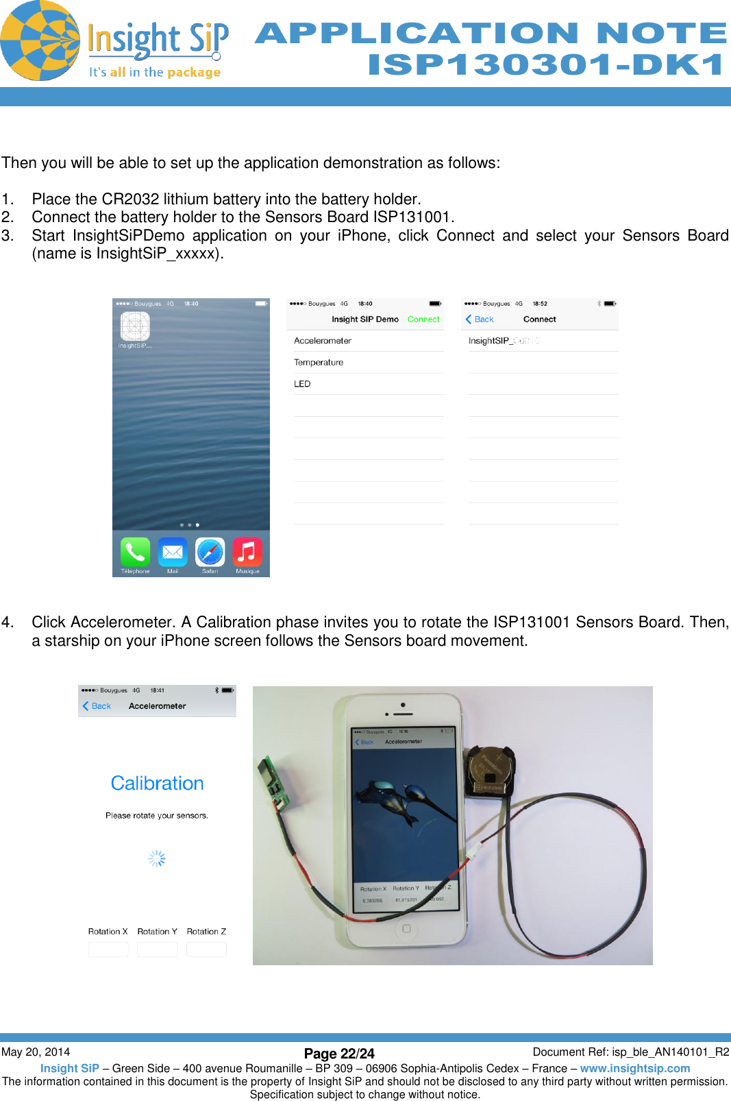          May 20, 2014 Page 22/24 Document Ref: isp_ble_AN140101_R2 Insight SiP – Green Side – 400 avenue Roumanille – BP 309 – 06906 Sophia-Antipolis Cedex – France – www.insightsip.com The information contained in this document is the property of Insight SiP and should not be disclosed to any third party without written permission. Specification subject to change without notice.     APPLICATION NOTE ISP130301-DK1  Then you will be able to set up the application demonstration as follows:  1.  Place the CR2032 lithium battery into the battery holder. 2.  Connect the battery holder to the Sensors Board ISP131001. 3.  Start  InsightSiPDemo  application  on  your  iPhone,  click  Connect  and  select  your  Sensors  Board (name is InsightSiP_xxxxx).                4.  Click Accelerometer. A Calibration phase invites you to rotate the ISP131001 Sensors Board. Then, a starship on your iPhone screen follows the Sensors board movement.          