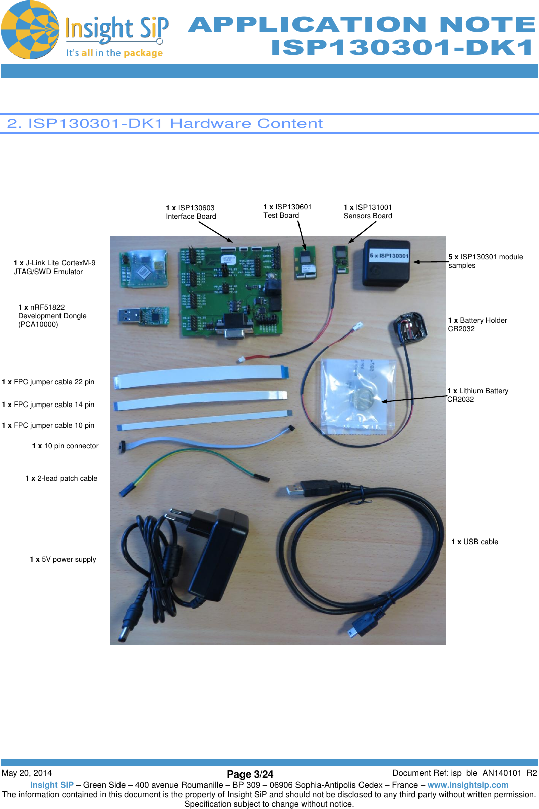          May 20, 2014 Page 3/24 Document Ref: isp_ble_AN140101_R2 Insight SiP – Green Side – 400 avenue Roumanille – BP 309 – 06906 Sophia-Antipolis Cedex – France – www.insightsip.com The information contained in this document is the property of Insight SiP and should not be disclosed to any third party without written permission. Specification subject to change without notice.     APPLICATION NOTE ISP130301-DK1   2. ISP130301-DK1 Hardware Content         5 x ISP130301 module samples 1 x J-Link Lite CortexM-9 JTAG/SWD Emulator 1 x nRF51822 Development Dongle (PCA10000) 1 x ISP130601 Test Board 1 x ISP131001 Sensors Board 1 x FPC jumper cable 22 pin 1 x FPC jumper cable 14 pin 1 x FPC jumper cable 10 pin 1 x 10 pin connector 1 x 2-lead patch cable 1 x Battery Holder CR2032 1 x Lithium Battery CR2032 1 x USB cable 1 x 5V power supply 1 x ISP130603 Interface Board 