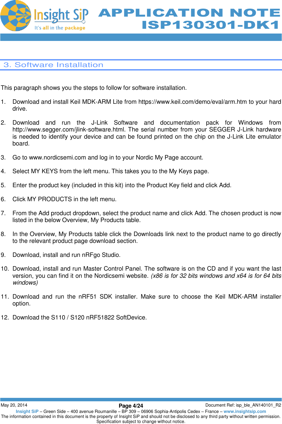          May 20, 2014 Page 4/24 Document Ref: isp_ble_AN140101_R2 Insight SiP – Green Side – 400 avenue Roumanille – BP 309 – 06906 Sophia-Antipolis Cedex – France – www.insightsip.com The information contained in this document is the property of Insight SiP and should not be disclosed to any third party without written permission. Specification subject to change without notice.     APPLICATION NOTE ISP130301-DK1   3. Software Installation   This paragraph shows you the steps to follow for software installation.  1.  Download and install Keil MDK-ARM Lite from https://www.keil.com/demo/eval/arm.htm to your hard drive.  2.  Download  and  run  the  J-Link  Software  and  documentation  pack  for  Windows  from http://www.segger.com/jlink-software.html. The serial number from your SEGGER J-Link hardware is needed to identify your device and can be found printed on the chip on the J-Link Lite emulator board.  3.  Go to www.nordicsemi.com and log in to your Nordic My Page account.  4.  Select MY KEYS from the left menu. This takes you to the My Keys page.  5.  Enter the product key (included in this kit) into the Product Key field and click Add.  6.  Click MY PRODUCTS in the left menu.  7.  From the Add product dropdown, select the product name and click Add. The chosen product is now listed in the below Overview, My Products table.  8.  In the Overview, My Products table click the Downloads link next to the product name to go directly to the relevant product page download section.  9.  Download, install and run nRFgo Studio.  10.  Download, install and run Master Control Panel. The software is on the CD and if you want the last version, you can find it on the Nordicsemi website. (x86 is for 32 bits windows and x64 is for 64 bits windows)  11.  Download  and  run  the  nRF51  SDK  installer.  Make  sure  to  choose  the  Keil  MDK-ARM  installer option.  12.  Download the S110 / S120 nRF51822 SoftDevice.   