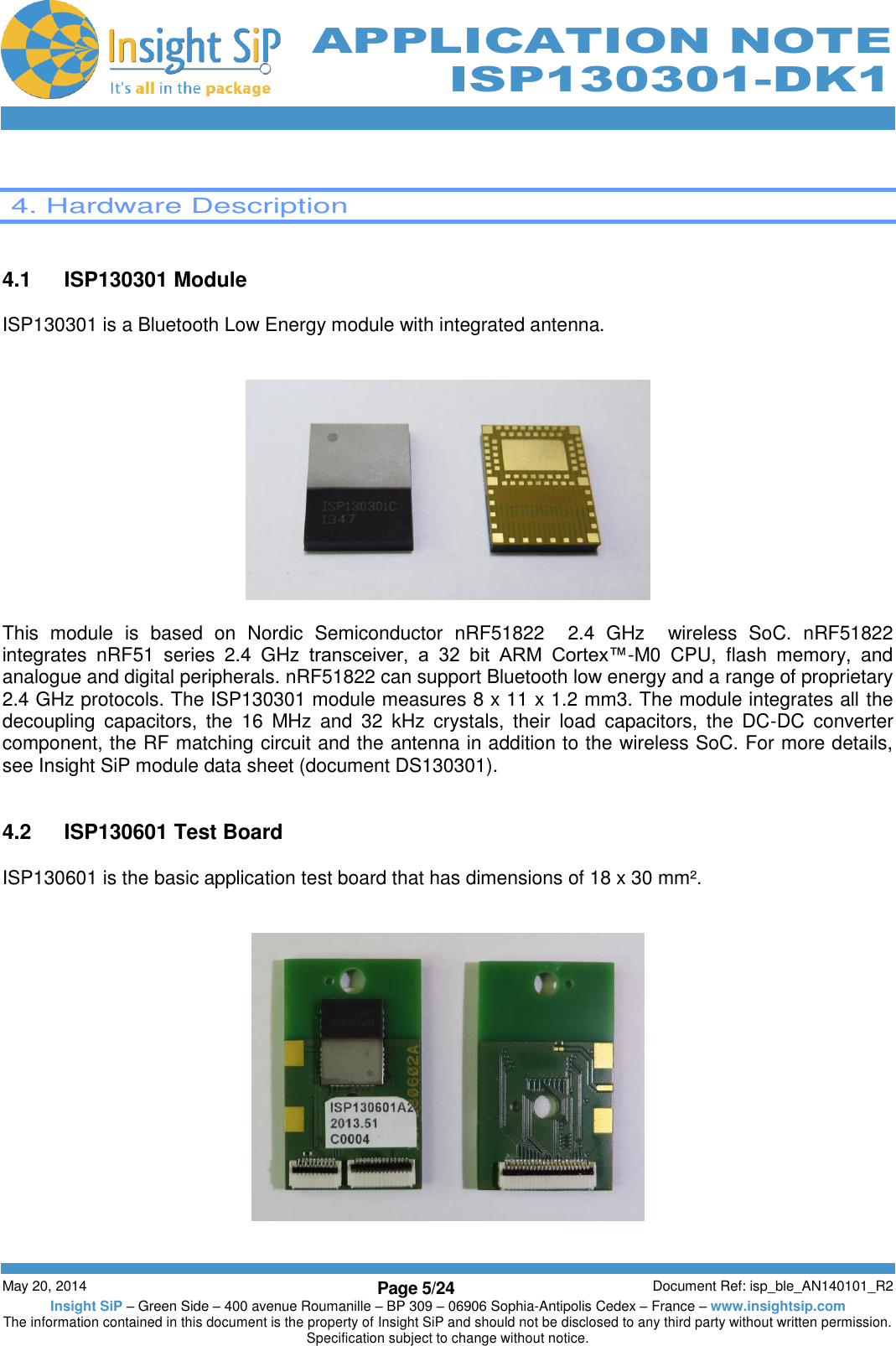          May 20, 2014 Page 5/24 Document Ref: isp_ble_AN140101_R2 Insight SiP – Green Side – 400 avenue Roumanille – BP 309 – 06906 Sophia-Antipolis Cedex – France – www.insightsip.com The information contained in this document is the property of Insight SiP and should not be disclosed to any third party without written permission. Specification subject to change without notice.     APPLICATION NOTE ISP130301-DK1   4. Hardware Description   4.1  ISP130301 Module  ISP130301 is a Bluetooth Low Energy module with integrated antenna.     This  module  is  based  on  Nordic  Semiconductor  nRF51822    2.4  GHz    wireless  SoC.  nRF51822  integrates  nRF51  series  2.4  GHz  transceiver,  a  32  bit  ARM  Cortex™-M0  CPU,  flash  memory,  and analogue and digital peripherals. nRF51822 can support Bluetooth low energy and a range of proprietary 2.4 GHz protocols. The ISP130301 module measures 8 x 11 x 1.2 mm3. The module integrates all the decoupling  capacitors,  the  16  MHz  and  32  kHz  crystals,  their  load  capacitors,  the  DC-DC  converter component, the RF matching circuit and the antenna in addition to the wireless SoC. For more details, see Insight SiP module data sheet (document DS130301).   4.2  ISP130601 Test Board  ISP130601 is the basic application test board that has dimensions of 18 x 30 mm².        