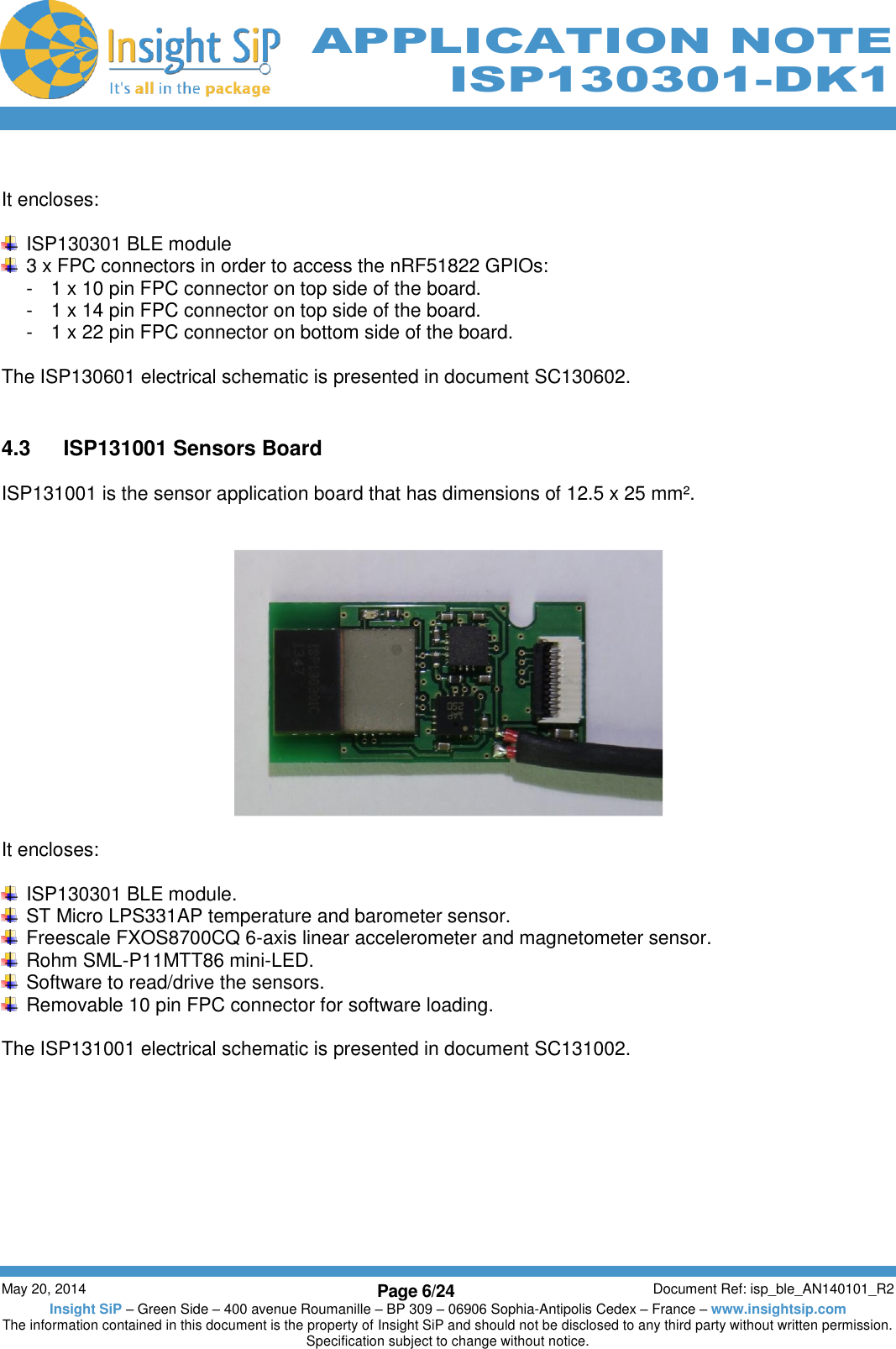          May 20, 2014 Page 6/24 Document Ref: isp_ble_AN140101_R2 Insight SiP – Green Side – 400 avenue Roumanille – BP 309 – 06906 Sophia-Antipolis Cedex – France – www.insightsip.com The information contained in this document is the property of Insight SiP and should not be disclosed to any third party without written permission. Specification subject to change without notice.     APPLICATION NOTE ISP130301-DK1  It encloses:    ISP130301 BLE module   3 x FPC connectors in order to access the nRF51822 GPIOs: -  1 x 10 pin FPC connector on top side of the board. -  1 x 14 pin FPC connector on top side of the board. -  1 x 22 pin FPC connector on bottom side of the board.  The ISP130601 electrical schematic is presented in document SC130602.   4.3  ISP131001 Sensors Board  ISP131001 is the sensor application board that has dimensions of 12.5 x 25 mm².       It encloses:    ISP130301 BLE module.   ST Micro LPS331AP temperature and barometer sensor.   Freescale FXOS8700CQ 6-axis linear accelerometer and magnetometer sensor.   Rohm SML-P11MTT86 mini-LED.   Software to read/drive the sensors.   Removable 10 pin FPC connector for software loading.  The ISP131001 electrical schematic is presented in document SC131002.   