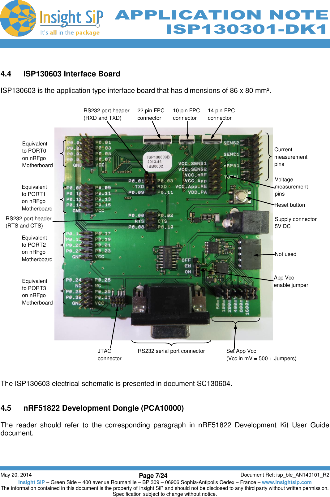          May 20, 2014 Page 7/24 Document Ref: isp_ble_AN140101_R2 Insight SiP – Green Side – 400 avenue Roumanille – BP 309 – 06906 Sophia-Antipolis Cedex – France – www.insightsip.com The information contained in this document is the property of Insight SiP and should not be disclosed to any third party without written permission. Specification subject to change without notice.     APPLICATION NOTE ISP130301-DK1  4.4  ISP130603 Interface Board  ISP130603 is the application type interface board that has dimensions of 86 x 80 mm².                               The ISP130603 electrical schematic is presented in document SC130604.   4.5  nRF51822 Development Dongle (PCA10000)  The  reader  should  refer  to  the  corresponding  paragraph  in  nRF51822  Development  Kit  User  Guide document.     Current measurement pins Reset button Supply connector 5V DC Not used RS232 serial port connector Voltage measurement pins JTAG connector 10 pin FPC connector 14 pin FPC connector 22 pin FPC connector Set App Vcc (Vcc in mV = 500 + Jumpers) Equivalent to PORT0 on nRFgo Motherboard   Equivalent to PORT1 on nRFgo Motherboard Equivalent to PORT2 on nRFgo  Motherboard Equivalent to PORT3 on nRFgo Motherboard App Vcc  enable jumper  RS232 port header (RXD and TXD) RS232 port header (RTS and CTS) 