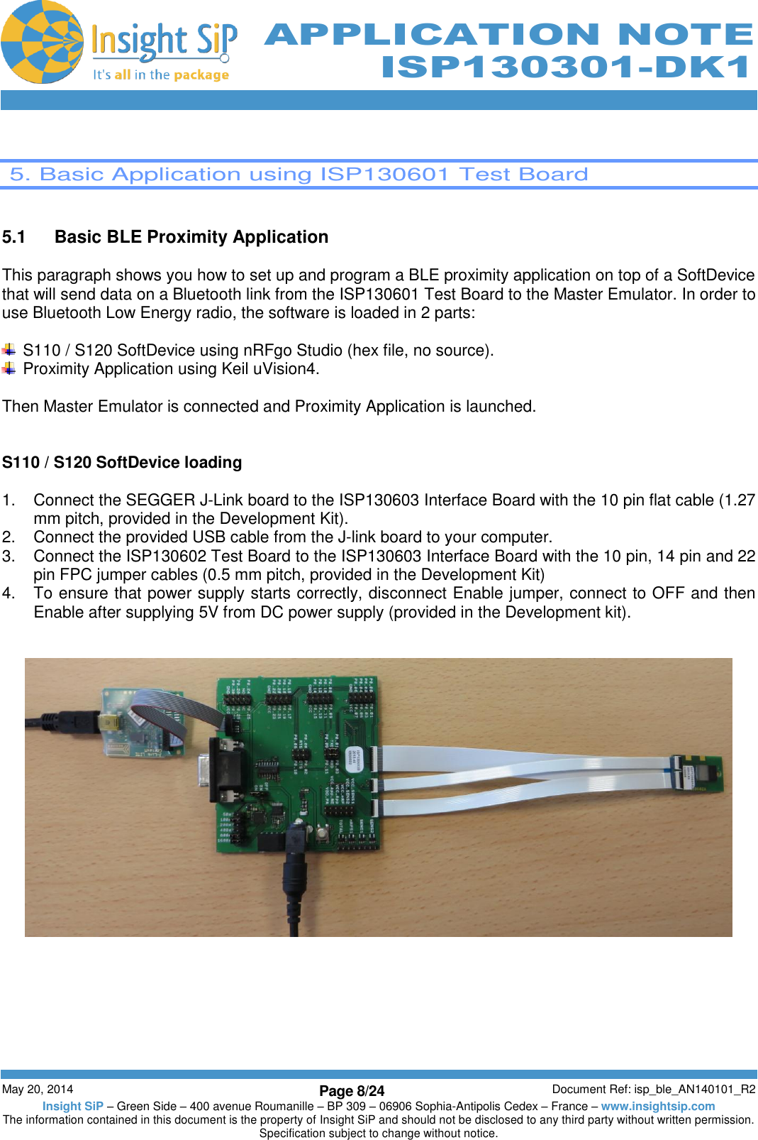          May 20, 2014 Page 8/24 Document Ref: isp_ble_AN140101_R2 Insight SiP – Green Side – 400 avenue Roumanille – BP 309 – 06906 Sophia-Antipolis Cedex – France – www.insightsip.com The information contained in this document is the property of Insight SiP and should not be disclosed to any third party without written permission. Specification subject to change without notice.     APPLICATION NOTE ISP130301-DK1   5. Basic Application using ISP130601 Test Board   5.1  Basic BLE Proximity Application  This paragraph shows you how to set up and program a BLE proximity application on top of a SoftDevice that will send data on a Bluetooth link from the ISP130601 Test Board to the Master Emulator. In order to use Bluetooth Low Energy radio, the software is loaded in 2 parts:    S110 / S120 SoftDevice using nRFgo Studio (hex file, no source).   Proximity Application using Keil uVision4.  Then Master Emulator is connected and Proximity Application is launched.   S110 / S120 SoftDevice loading  1.  Connect the SEGGER J-Link board to the ISP130603 Interface Board with the 10 pin flat cable (1.27 mm pitch, provided in the Development Kit). 2.  Connect the provided USB cable from the J-link board to your computer. 3.  Connect the ISP130602 Test Board to the ISP130603 Interface Board with the 10 pin, 14 pin and 22 pin FPC jumper cables (0.5 mm pitch, provided in the Development Kit) 4.  To ensure that power supply starts correctly, disconnect Enable jumper, connect to OFF and then Enable after supplying 5V from DC power supply (provided in the Development kit).     