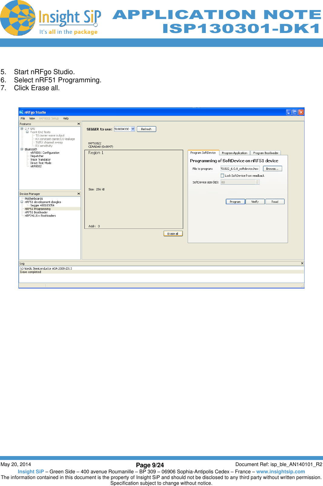          May 20, 2014 Page 9/24 Document Ref: isp_ble_AN140101_R2 Insight SiP – Green Side – 400 avenue Roumanille – BP 309 – 06906 Sophia-Antipolis Cedex – France – www.insightsip.com The information contained in this document is the property of Insight SiP and should not be disclosed to any third party without written permission. Specification subject to change without notice.     APPLICATION NOTE ISP130301-DK1  5.  Start nRFgo Studio. 6.  Select nRF51 Programming. 7.  Click Erase all.      