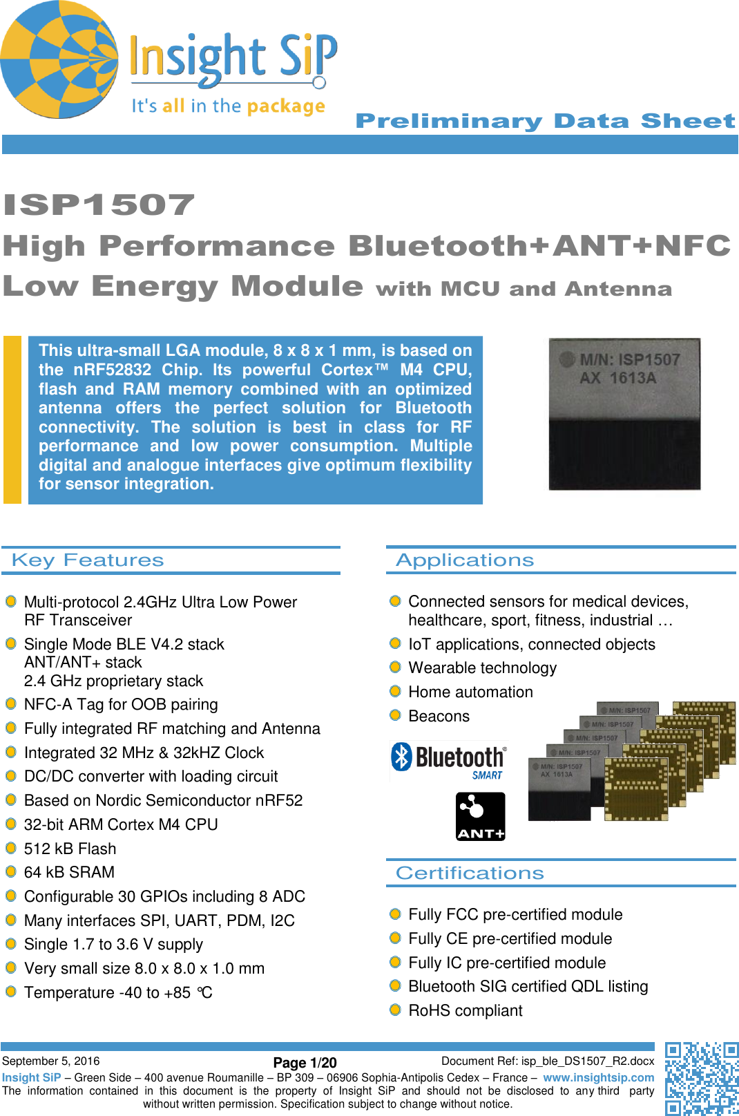      Preliminary Data Sheet     September 5, 2016 Page 1/20 Document Ref: isp_ble_DS1507_R2.docx Insight SiP – Green Side – 400 avenue Roumanille – BP 309 – 06906 Sophia-Antipolis Cedex – France –  www.insightsip.com The  information  contained  in  this  document  is  the  property  of  Insight  SiP  and  should  not  be  disclosed  to  any third   party without written permission. Specification subject to change without notice.       ISP1507 High Performance Bluetooth+ANT+NFC Low Energy Module with MCU and Antenna                       This ultra-small LGA module, 8 x 8 x 1 mm, is based on the  nRF52832  Chip.  Its  powerful  Cortex™  M4  CPU, flash  and  RAM  memory  combined  with  an  optimized antenna  offers  the  perfect  solution  for  Bluetooth connectivity.  The  solution  is  best  in  class  for  RF performance  and  low  power  consumption.  Multiple digital and analogue interfaces give optimum flexibility for sensor integration.    Applications    Connected sensors for medical devices, healthcare, sport, fitness, industrial …   IoT applications, connected objects   Wearable technology   Home automation   Beacons         Certifications      Fully FCC pre-certified module   Fully CE pre-certified module   Fully IC pre-certified module   Bluetooth SIG certified QDL listing   RoHS compliant   Key Features      Multi-protocol 2.4GHz Ultra Low Power  RF Transceiver   Single Mode BLE V4.2 stack ANT/ANT+ stack 2.4 GHz proprietary stack   NFC-A Tag for OOB pairing   Fully integrated RF matching and Antenna   Integrated 32 MHz &amp; 32kHZ Clock   DC/DC converter with loading circuit   Based on Nordic Semiconductor nRF52  32-bit ARM Cortex M4 CPU  512 kB Flash  64 kB SRAM   Configurable 30 GPIOs including 8 ADC   Many interfaces SPI, UART, PDM, I2C   Single 1.7 to 3.6 V supply   Very small size 8.0 x 8.0 x 1.0 mm   Temperature -40 to +85 °C   