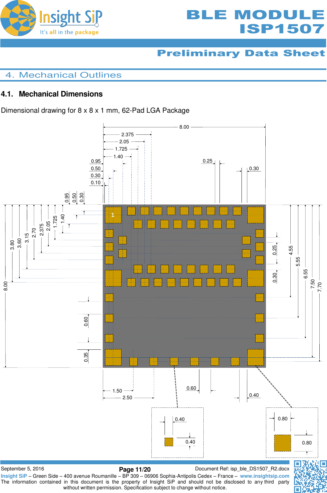      Preliminary Data Sheet  September 5, 2016 Page 11/20 Document Ref: isp_ble_DS1507_R2.docx Insight SiP – Green Side – 400 avenue Roumanille – BP 309 – 06906 Sophia-Antipolis Cedex – France –  www.insightsip.com The  information  contained  in  this  document  is  the  property  of  Insight  SiP  and  should  not  be  disclosed  to  any third   party without written permission. Specification subject to change without notice.      BLE MODULE ISP1507  4. Mechanical Outlines  4.1.  Mechanical Dimensions  Dimensional drawing for 8 x 8 x 1 mm, 62-Pad LGA Package        10.100.300.500.250.308.000.951.502.500.600.401.401.7252.052.3750.300.501.7251.402.052.3752.703.153.603.808.000.950.35 0.607.506.555.554.550.30 0.257.700.400.400.800.80