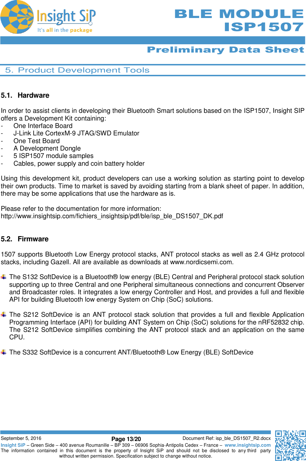      Preliminary Data Sheet  September 5, 2016 Page 13/20 Document Ref: isp_ble_DS1507_R2.docx Insight SiP – Green Side – 400 avenue Roumanille – BP 309 – 06906 Sophia-Antipolis Cedex – France –  www.insightsip.com The  information  contained  in  this  document  is  the  property  of  Insight  SiP  and  should  not  be  disclosed  to  any third   party without written permission. Specification subject to change without notice.      BLE MODULE ISP1507  5. Product Development Tools   5.1.  Hardware  In order to assist clients in developing their Bluetooth Smart solutions based on the ISP1507, Insight SIP offers a Development Kit containing: -  One Interface Board -  J-Link Lite CortexM-9 JTAG/SWD Emulator -  One Test Board -  A Development Dongle -  5 ISP1507 module samples -  Cables, power supply and coin battery holder  Using this development kit, product developers can use a working solution as starting point to develop their own products. Time to market is saved by avoiding starting from a blank sheet of paper. In addition, there may be some applications that use the hardware as is.  Please refer to the documentation for more information: http://www.insightsip.com/fichiers_insightsip/pdf/ble/isp_ble_DS1507_DK.pdf   5.2.  Firmware  1507 supports Bluetooth Low Energy protocol stacks, ANT protocol stacks as well as 2.4 GHz protocol stacks, including Gazell. All are available as downloads at www.nordicsemi.com.    The S132 SoftDevice is a Bluetooth® low energy (BLE) Central and Peripheral protocol stack solution supporting up to three Central and one Peripheral simultaneous connections and concurrent Observer and Broadcaster roles. It integrates a low energy Controller and Host, and provides a full and flexible API for building Bluetooth low energy System on Chip (SoC) solutions.    The S212 SoftDevice is an ANT protocol stack solution that provides a full and flexible Application Programming Interface (API) for building ANT System on Chip (SoC) solutions for the nRF52832 chip. The S212 SoftDevice simplifies combining the ANT protocol stack and an application on the same CPU.    The S332 SoftDevice is a concurrent ANT/Bluetooth® Low Energy (BLE) SoftDevice     