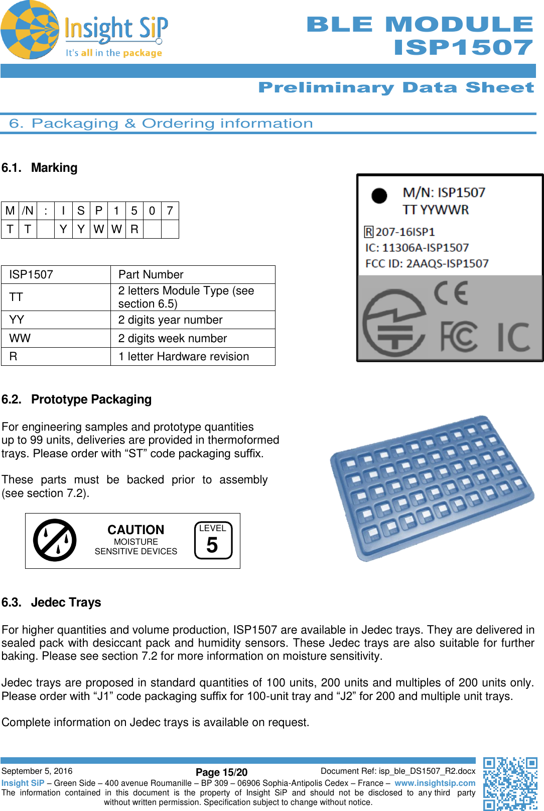      Preliminary Data Sheet  September 5, 2016 Page 15/20 Document Ref: isp_ble_DS1507_R2.docx Insight SiP – Green Side – 400 avenue Roumanille – BP 309 – 06906 Sophia-Antipolis Cedex – France –  www.insightsip.com The  information  contained  in  this  document  is  the  property  of  Insight  SiP  and  should  not  be  disclosed  to  any third   party without written permission. Specification subject to change without notice.      BLE MODULE ISP1507  6. Packaging &amp; Ordering information   6.1.  Marking      ISP1507 Part Number TT  2 letters Module Type (see section 6.5) YY  2 digits year number WW 2 digits week number R 1 letter Hardware revision   6.2.  Prototype Packaging    For engineering samples and prototype quantities  up to 99 units, deliveries are provided in thermoformed  trays. Please order with “ST” code packaging suffix.  These  parts  must  be  backed  prior  to  assembly  (see section 7.2).      CAUTION  MOISTURE    SENSITIVE DEVICES   6.3.  Jedec Trays  For higher quantities and volume production, ISP1507 are available in Jedec trays. They are delivered in sealed pack with desiccant pack and humidity sensors. These Jedec trays are also suitable for further baking. Please see section 7.2 for more information on moisture sensitivity.  Jedec trays are proposed in standard quantities of 100 units, 200 units and multiples of 200 units only. Please order with “J1” code packaging suffix for 100-unit tray and “J2” for 200 and multiple unit trays.  Complete information on Jedec trays is available on request.     M /N : I S P 1 5 0 7 T T  Y Y W W R   LEVEL5