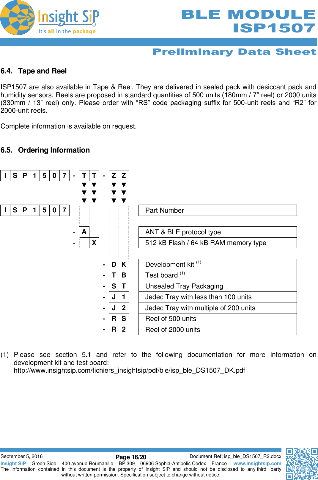      Preliminary Data Sheet  September 5, 2016 Page 16/20 Document Ref: isp_ble_DS1507_R2.docx Insight SiP – Green Side – 400 avenue Roumanille – BP 309 – 06906 Sophia-Antipolis Cedex – France –  www.insightsip.com The  information  contained  in  this  document  is  the  property  of  Insight  SiP  and  should  not  be  disclosed  to  any third   party without written permission. Specification subject to change without notice.      BLE MODULE ISP1507  6.4.  Tape and Reel  ISP1507 are also available in Tape &amp; Reel. They are delivered in sealed pack with desiccant pack and humidity sensors. Reels are proposed in standard quantities of 500 units (180mm / 7” reel) or 2000 units (330mm / 13” reel)  only. Please order  with  “RS”  code  packaging  suffix for  500-unit  reels  and  “R2” for  2000-unit reels.  Complete information is available on request.    6.5.  Ordering Information   I S P 1 5 0 7 - T T - Z Z           ▼ ▼ ▼ ▼ ▼ ▼  ▼ ▼ ▼ ▼ ▼ ▼   I S P 1 5 0 7        Part Number                       - A      ANT &amp; BLE protocol type        -  X     512 kB Flash / 64 kB RAM memory type                          - D K  Development kit (1)           - T B  Test board (1)           - S T  Unsealed Tray Packaging           - J 1  Jedec Tray with less than 100 units           - J 2  Jedec Tray with multiple of 200 units           - R S  Reel of 500 units           - R 2  Reel of 2000 units   (1)  Please  see  section  5.1  and  refer  to  the  following  documentation  for  more  information  on development kit and test board: http://www.insightsip.com/fichiers_insightsip/pdf/ble/isp_ble_DS1507_DK.pdf    