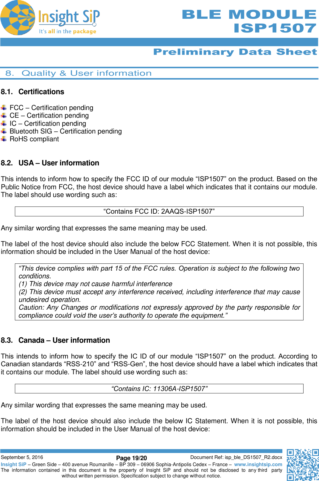      Preliminary Data Sheet  September 5, 2016 Page 19/20 Document Ref: isp_ble_DS1507_R2.docx Insight SiP – Green Side – 400 avenue Roumanille – BP 309 – 06906 Sophia-Antipolis Cedex – France –  www.insightsip.com The  information  contained  in  this  document  is  the  property  of  Insight  SiP  and  should  not  be  disclosed  to  any third   party without written permission. Specification subject to change without notice.      BLE MODULE ISP1507  8.  Quality &amp; User information  8.1.  Certifications    FCC – Certification pending  CE – Certification pending  IC – Certification pending   Bluetooth SIG – Certification pending   RoHS compliant   8.2.  USA – User information  This intends to inform how to specify the FCC ID of our module “ISP1507” on the product. Based on the Public Notice from FCC, the host device should have a label which indicates that it contains our module. The label should use wording such as:  “Contains FCC ID: 2AAQS-ISP1507”  Any similar wording that expresses the same meaning may be used.  The label of the host device should also include the below FCC Statement. When it is not possible, this information should be included in the User Manual of the host device:  “This device complies with part 15 of the FCC rules. Operation is subject to the following two conditions. (1) This device may not cause harmful interference (2) This device must accept any interference received, including interference that may cause undesired operation. Caution: Any Changes or modifications not expressly approved by the party responsible for compliance could void the user’s authority to operate the equipment.”   8.3.  Canada – User information  This intends to  inform how to  specify  the IC ID of  our  module “ISP1507” on  the product. According to Canadian standards “RSS-210” and “RSS-Gen”, the host device should have a label which indicates that it contains our module. The label should use wording such as:  “Contains IC: 11306A-ISP1507”  Any similar wording that expresses the same meaning may be used.  The label of the host device should also include the below IC Statement. When it is not possible, this information should be included in the User Manual of the host device:  