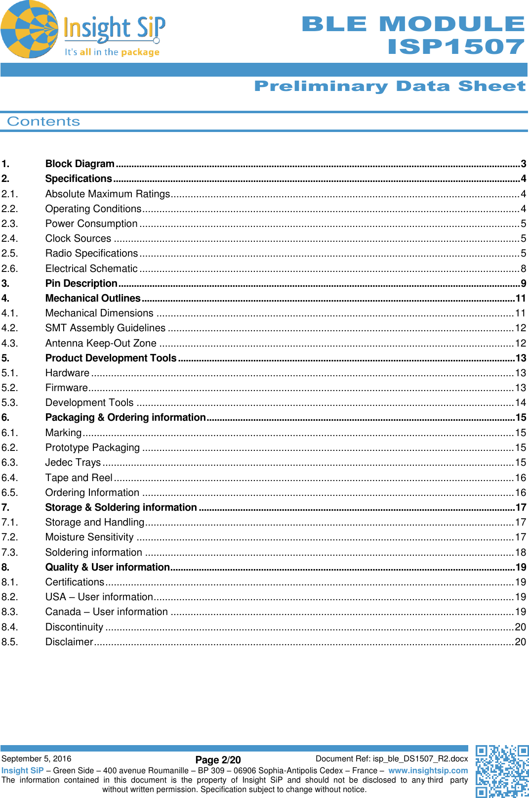      Preliminary Data Sheet  September 5, 2016 Page 2/20 Document Ref: isp_ble_DS1507_R2.docx Insight SiP – Green Side – 400 avenue Roumanille – BP 309 – 06906 Sophia-Antipolis Cedex – France –  www.insightsip.com The  information  contained  in  this  document  is  the  property  of  Insight  SiP  and  should  not  be  disclosed  to  any third   party without written permission. Specification subject to change without notice.      BLE MODULE ISP1507   Contents   1. Block Diagram ............................................................................................................................................................ 3 2. Specifications ............................................................................................................................................................. 4 2.1. Absolute Maximum Ratings ........................................................................................................................... 4 2.2. Operating Conditions ..................................................................................................................................... 4 2.3. Power Consumption ...................................................................................................................................... 5 2.4. Clock Sources ............................................................................................................................................... 5 2.5. Radio Specifications ...................................................................................................................................... 5 2.6. Electrical Schematic ...................................................................................................................................... 8 3. Pin Description ........................................................................................................................................................... 9 4. Mechanical Outlines ................................................................................................................................................ 11 4.1. Mechanical Dimensions .............................................................................................................................. 11 4.2. SMT Assembly Guidelines .......................................................................................................................... 12 4.3. Antenna Keep-Out Zone ............................................................................................................................. 12 5. Product Development Tools .................................................................................................................................. 13 5.1. Hardware ..................................................................................................................................................... 13 5.2. Firmware ...................................................................................................................................................... 13 5.3. Development Tools ..................................................................................................................................... 14 6. Packaging &amp; Ordering information ....................................................................................................................... 15 6.1. Marking ........................................................................................................................................................ 15 6.2. Prototype Packaging ................................................................................................................................... 15 6.3. Jedec Trays ................................................................................................................................................. 15 6.4. Tape and Reel ............................................................................................................................................. 16 6.5. Ordering Information ................................................................................................................................... 16 7. Storage &amp; Soldering information .......................................................................................................................... 17 7.1. Storage and Handling .................................................................................................................................. 17 7.2. Moisture Sensitivity ..................................................................................................................................... 17 7.3. Soldering information .................................................................................................................................. 18 8. Quality &amp; User information..................................................................................................................................... 19 8.1. Certifications ................................................................................................................................................ 19 8.2. USA – User information ............................................................................................................................... 19 8.3. Canada – User information ......................................................................................................................... 19 8.4. Discontinuity ................................................................................................................................................ 20 8.5. Disclaimer .................................................................................................................................................... 20    