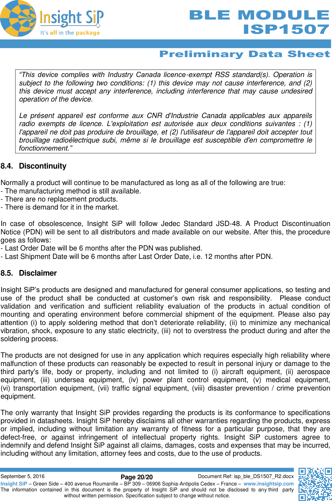      Preliminary Data Sheet  September 5, 2016 Page 20/20 Document Ref: isp_ble_DS1507_R2.docx Insight SiP – Green Side – 400 avenue Roumanille – BP 309 – 06906 Sophia-Antipolis Cedex – France –  www.insightsip.com The  information  contained  in  this  document  is  the  property  of  Insight  SiP  and  should  not  be  disclosed  to  any third   party without written permission. Specification subject to change without notice.      BLE MODULE ISP1507  “This  device  complies  with Industry  Canada  licence-exempt RSS standard(s). Operation is subject to the following two conditions: (1) this device may not cause interference, and (2) this device must accept any interference,  including interference that may cause undesired operation of the device.  Le  présent  appareil  est  conforme  aux  CNR  d&apos;Industrie  Canada  applicables  aux  appareils radio  exempts  de  licence.  L&apos;exploitation  est  autorisée  aux  deux  conditions  suivantes  :  (1) l&apos;appareil ne doit pas produire de brouillage, et (2) l&apos;utilisateur de l&apos;appareil doit accepter tout brouillage radioélectrique subi, même si le brouillage est susceptible d&apos;en compromettre le fonctionnement.”  8.4.  Discontinuity  Normally a product will continue to be manufactured as long as all of the following are true: - The manufacturing method is still available. - There are no replacement products. - There is demand for it in the market.   In  case  of  obsolescence,  Insight  SiP  will  follow  Jedec  Standard  JSD-48.  A  Product  Discontinuation Notice (PDN) will be sent to all distributors and made available on our website. After this, the procedure goes as follows: - Last Order Date will be 6 months after the PDN was published. - Last Shipment Date will be 6 months after Last Order Date, i.e. 12 months after PDN.  8.5.  Disclaimer  Insight SiP’s products are designed and manufactured for general consumer applications, so testing and use  of  the  product  shall  be  conducted  at  customer’s  own  risk  and  responsibility.    Please  conduct validation  and  verification  and  sufficient  reliability  evaluation  of  the  products  in  actual  condition  of mounting and operating environment before commercial shipment  of  the equipment.  Please also pay attention (i)  to  apply  soldering method  that don’t  deteriorate reliability, (ii) to minimize any mechanical vibration, shock, exposure to any static electricity, (iii) not to overstress the product during and after the soldering process.  The products are not designed for use in any application which requires especially high reliability where malfunction of these products can reasonably be expected to result in personal injury or damage to the third  party&apos;s  life,  body  or  property,  including  and  not  limited  to  (i)  aircraft  equipment,  (ii)  aerospace equipment,  (iii)  undersea  equipment,  (iv)  power  plant  control  equipment,  (v)  medical  equipment,  (vi) transportation equipment, (vii) traffic signal equipment, (viii) disaster prevention / crime prevention equipment.  The only warranty that Insight SiP provides regarding the products is its conformance to specifications provided in datasheets. Insight SiP hereby disclaims all other warranties regarding the products, express or  implied,  including  without  limitation  any  warranty  of  fitness  for  a  particular  purpose,  that  they  are defect-free,  or  against  infringement  of  intellectual  property  rights.  Insight  SiP  customers  agree  to indemnify and defend Insight SiP against all claims, damages, costs and expenses that may be incurred, including without any limitation, attorney fees and costs, due to the use of products.  