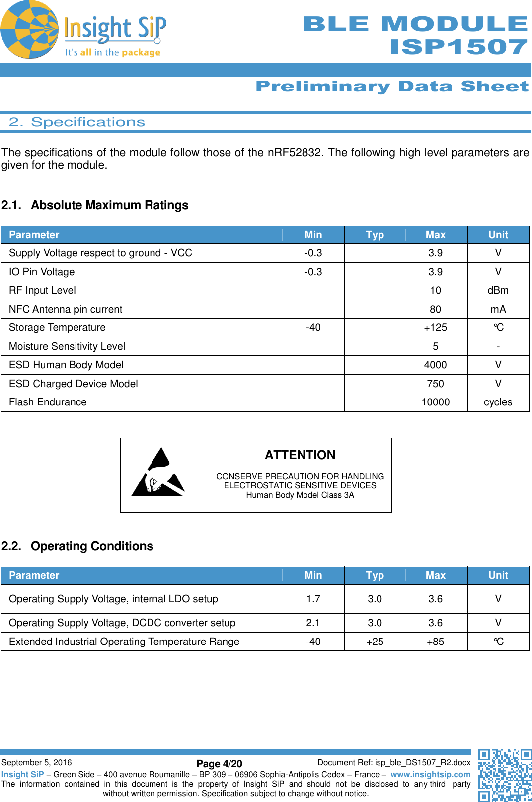      Preliminary Data Sheet  September 5, 2016 Page 4/20 Document Ref: isp_ble_DS1507_R2.docx Insight SiP – Green Side – 400 avenue Roumanille – BP 309 – 06906 Sophia-Antipolis Cedex – France –  www.insightsip.com The  information  contained  in  this  document  is  the  property  of  Insight  SiP  and  should  not  be  disclosed  to  any third   party without written permission. Specification subject to change without notice.      BLE MODULE ISP1507  2. Specifications  The specifications of the module follow those of the nRF52832. The following high level parameters are given for the module.   2.1.  Absolute Maximum Ratings  Parameter Min Typ Max Unit Supply Voltage respect to ground - VCC -0.3  3.9 V IO Pin Voltage -0.3  3.9 V RF Input Level   10 dBm NFC Antenna pin current   80 mA Storage Temperature -40  +125 °C Moisture Sensitivity Level   5 - ESD Human Body Model   4000 V ESD Charged Device Model   750 V Flash Endurance   10000 cycles       ATTENTION    CONSERVE PRECAUTION FOR HANDLING   ELECTROSTATIC SENSITIVE DEVICES   Human Body Model Class 3A   2.2.  Operating Conditions  Parameter Min Typ Max Unit Operating Supply Voltage, internal LDO setup 1.7 3.0 3.6 V Operating Supply Voltage, DCDC converter setup 2.1 3.0 3.6 V Extended Industrial Operating Temperature Range -40 +25 +85 °C       