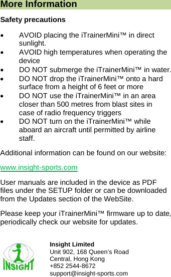  More Information Safety precautions &bull;  AVOID placing the iTrainerMini&trade; in direct sunlight. &bull;  AVOID high temperatures when operating the device &bull;  DO NOT submerge the iTrainerMini&trade; in water. &bull;  DO NOT drop the iTrainerMini&trade; onto a hard surface from a height of 6 feet or more &bull;  DO NOT use the iTrainerMini&trade; in an area closer than 500 metres from blast sites in case of radio frequency triggers &bull;  DO NOT turn on the iTrainerMini&trade; while aboard an aircraft until permitted by airline staff. Additional information can be found on our website:  www.insight-sports.com User manuals are included in the device as PDF files under the SETUP folder or can be downloaded from the Updates section of the WebSite. Please keep your iTrainerMini&trade; firmware up to date, periodically check our website for updates.   Insight Limited Unit 902, 168 Queen&rsquo;s Road Central, Hong Kong +852 2544-8672 support@insight-sports.com 